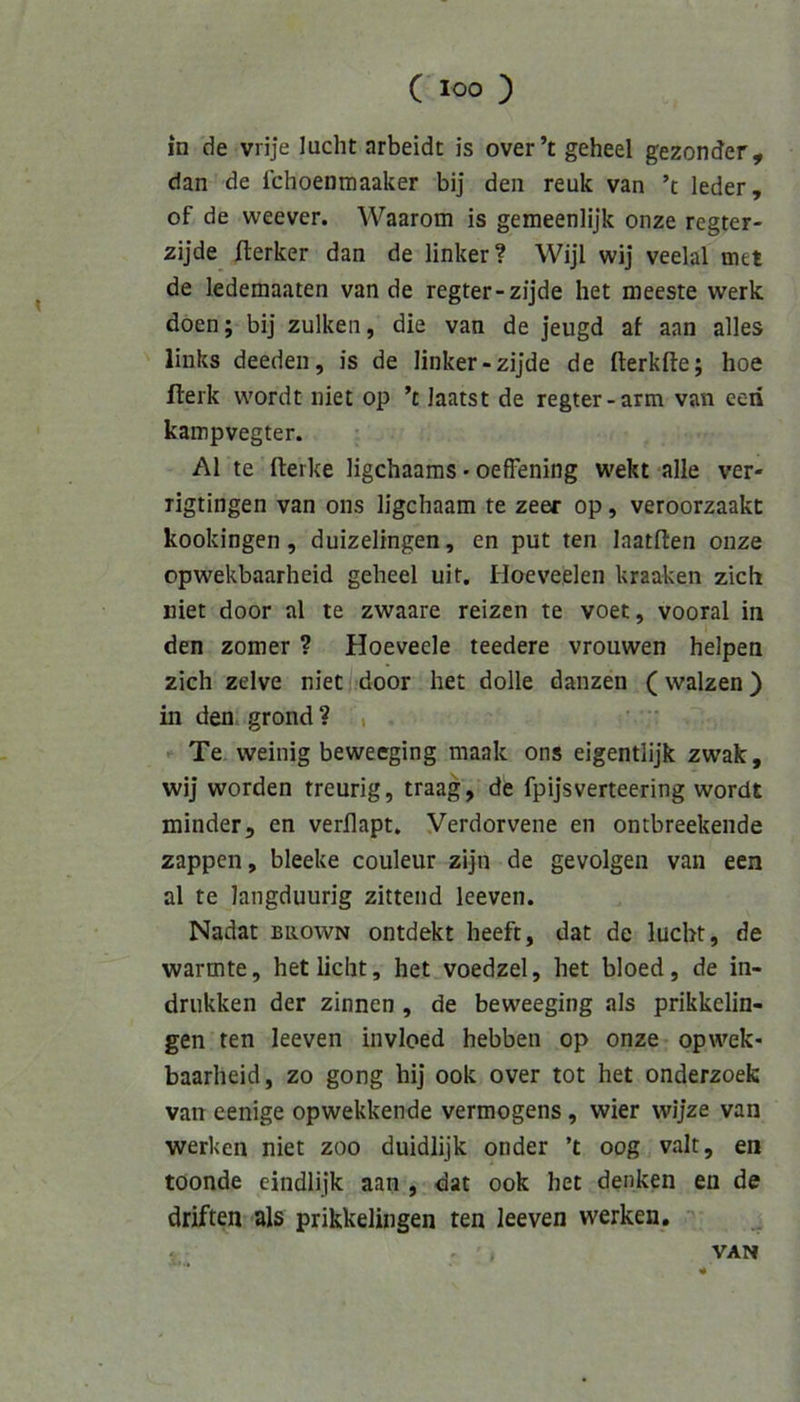 in de vrije lucht arbeidt is over’t geheel gezonder, dan de fchoenmaaker bij den reuk van ’t leder, of de weever. Waarom is gemeenlijk onze regter- zijde fterker dan de linker? Wijl wij veelal met de ledemaaten van de regter-zijde het meeste werk doen; bij zulken, die van de jeugd af aan alles links deeden, is de linker-zijde de fterkfte; hoe llerk wordt iiiet op ’t laatst de regter-arm van eeii kampvegter. Al te fterke ligchaams • oefFening wekt alle ver- rigtingen van ons ligchaam te zeer op, veroorzaakt kookingen, duizelingen, en put ten laatlten onze opwekbaarheid geheel uit. Hoeveelen kraaken zieh niet door al te zwaare reizen te voet, vooral in den zomer ? Hoeveele teedere vrouwen helpen zieh zelve niet door het dolle danzen (walzen) in den grond ? , Te weinig beweeging maak ons eigentlijk zwak, wij worden treurig, traag, de fpijsverteering wordt minder, en verilapt. Verdorvene en ontbreekende zappen, bleeke couleur zijn de gevolgen van een al te langduurig zittend leeven. Nadat biiown ontdekt heeft, dat de lucht, de wärmte, het licht, het voedzel, het bloed, de in- drukken der zinnen , de beweeging als prikkelin- gen ten leeven invloed hebben op onze opwek- baarheid, zo gong hij ook over tot het onderzoefc van eenige opwekkende Vermögens, wier wijze van werken niet zoo duidlijk onder ’t oog valt, en toonde eindlijk aan , dat ook het denken en de driften als prikkelingen ten leeven werken, r - » VAN