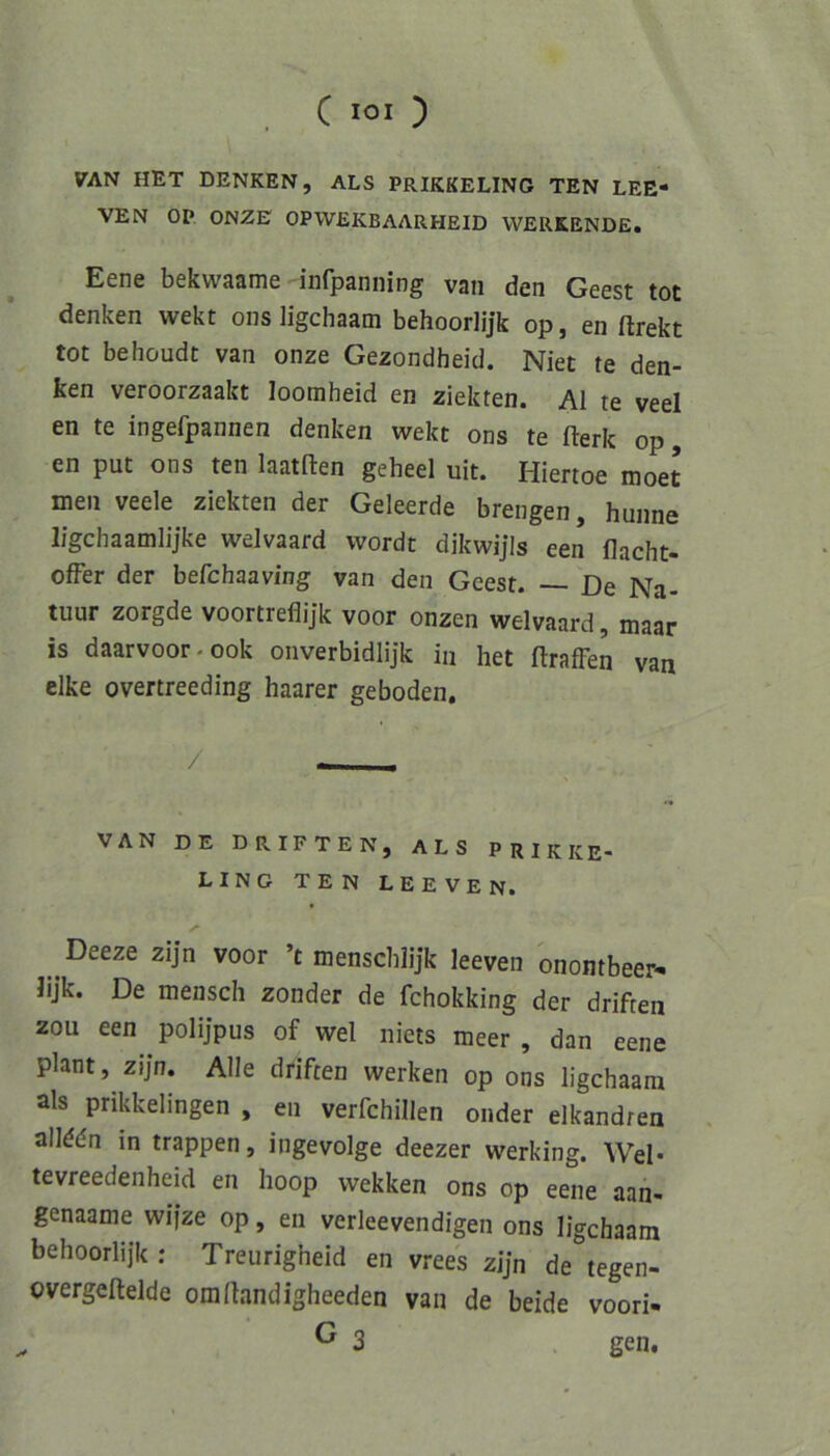 «TAN HET DENKEN, ALS PRIKKELING TEN LEE- VEN OP ONZE OPWEKBAARHEID WERKENDE. Eene bekwaame infpanning van den Geest tot denken wekt ons ligchaam behoorlijk op, en ftrekt tot behoudt van onze Gezondheid. Niet te den- ken veroorzaakt loomheid en ziekten. Al te veel en te ingefpannen denken wekt ons te fterk op en put ons ten laatften geheel uit. Hiertoe moet men veele ziekten der Geleerde brengen, hunne ligchaamlijke welvaard wordt dikwijls een flacht- ofFer der befchaaving van den Geest. — De Na- tuur zorgde voortreflijk voor onzen welvaard, maar is daarvoor.ook onverbidlijk in het ftrafFen van clke overtreeding haarer geboden, VAN DE Driften, als prikke- LING TE N LEE VEN. y Deeze zijn voor ’t menscblijk leeven onontbeer- Jijk. De mensch zonder de fchokking der driften zou een polijpus of wel niets meer , dan eene plant, zijn. Alle driften werken op ons ligchaam als prikkelingen , en verfchillen onder elkandren allddn in trappen, ingevolge deezer werking. Wel* tevreedenheid en hoop wekken ons op eene aan- genaame wifze op, en verleevendigen ons ligchaam behoorlijk ; Treiirigheid en vrees zijn de tegen- overgeftelde omltandigheeden van de beide voori- ^ 3 gen.