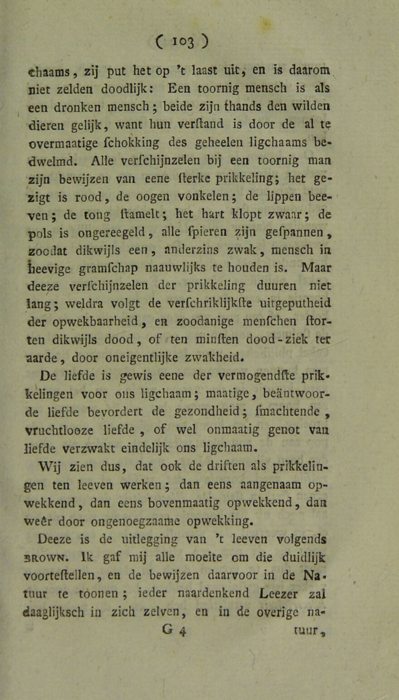 chaams, zij put het op ’t laast uit, en is daarom niet zelden doodlijk; Een toornig mensch is als een dronken mensch; beide zijn thands den wilden dieren gelijk, want hun verftand is door de al te overmaatige fchokking des geheeleii ligchaams be- dwelmd. Alle verfchijnzelen bij een toornig man 2ijn bewijzen van eene iterkc prikkelingj het ge- zigt is rood, de oogen vonkelen; de lippen bee- ven; de tong ftamelt; het hart klopt zwaar; de pols is ongereegeld, alle fpieren zijn gefpannen, zocdat dikwijls een, anderzins zwak, mensch in heevige gramfchap naauwlijks te houden is. Maar deeze verlchijnzelen der prikkeling duuren niet lang; weldra volgt de verfchriklijkfte uitgeputheid der opwekbaarheid, en zoodanige menfchen ftor- ten dikwijls dood, of ten minften dood-ziek ter aarde, door oneigentlijke zwakheid. De liefde is gewis eene der verraogendflie prik- kelingen voor oiis ligchaam; maatige, beäntvvoor- de liefde bevordert de gezondheid; fmachtende , vruchtlooze liefde , of wel onmaatig genot van liefde verzwakt eindelijk ons ligchaam, Wij zien dus, dat 00k de driften als prikkelin- gen ten leeven werken; dan eens aangenaam op- wekkend, dan eens bovenmaatig opwekkend, dan wefir door ongenoegzaame opwekking. Deeze is de uitlegging van ’t leeven volgends 3R0WN. Ik gaf mij alle moeite cm die duidlijk voorteftellen, en de bewijzen daarvoor in de Na* tuur te töonen; ieder naardenkend Leezer zal daaglijksch in zieh zelven, en in de overige na- G 4 tuur.