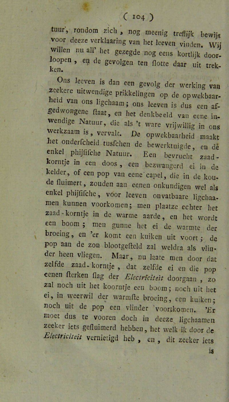 tuur, rondora zieh , nog meenig treflijk bewHs voor deeze verklaaring van het leeven vinden Wi\ willen nu all’ het gezegde nog eens kortlijk door- loopen , eg de gevolgen ten flotte daar uic trek- ken. Ons leeven is dan een gevolg der werking Jan zeecere ult wendige prikkelingen op de opvvekbaar- heid van ons ligehaam; ons leeven is dus een af- gedwongene ftaat, en het denkbeeid van eene in- wendige Natuur, die als ’t wäre vrijwillig in ons werkzaatn is, vervalt. De opwekbaarheid maakt het onderfcheid tusfehen de bewerktuigde, en de enkel phijhfche Natuur. Een bevrucht zaad- korntje in een doos, een bezwangerd ei in de kelder , of een pop van eene’capel, die in de kou- de fluimert, zouden aan eenen unkundigen wel als enkel phijTifchc, voor leeven onvatbaare ligchaa- men kunnen voorkomen; men plaatze echter het zaad-korntje in de warme aarde, en het wordt een boom ; men gunne het ei de wärmte der ^ broeing, en ’er komt een kuiken uit voort; de pop aan de zon blootgefteld zal weldra als vlin* der heen vliegen. Maar, nu laate men door dat zelfde zaad. korntje , dat zelfde ei en die pop ' eenen fterken flag der Eketriduit doorgaan , zo zal noch uit het koorntje een boom; noch uit het ei, in weerwil der warmfle broeing, cen kuiken; noch uit de pop een vlinder ‘voorikomen. ’Er moet dus te vooren doch in deeze ligehaamen zeeker iets gefluimerd hebben, het welk ik door de Electricitdt vernietigd heb , cn , dit zeeker iets