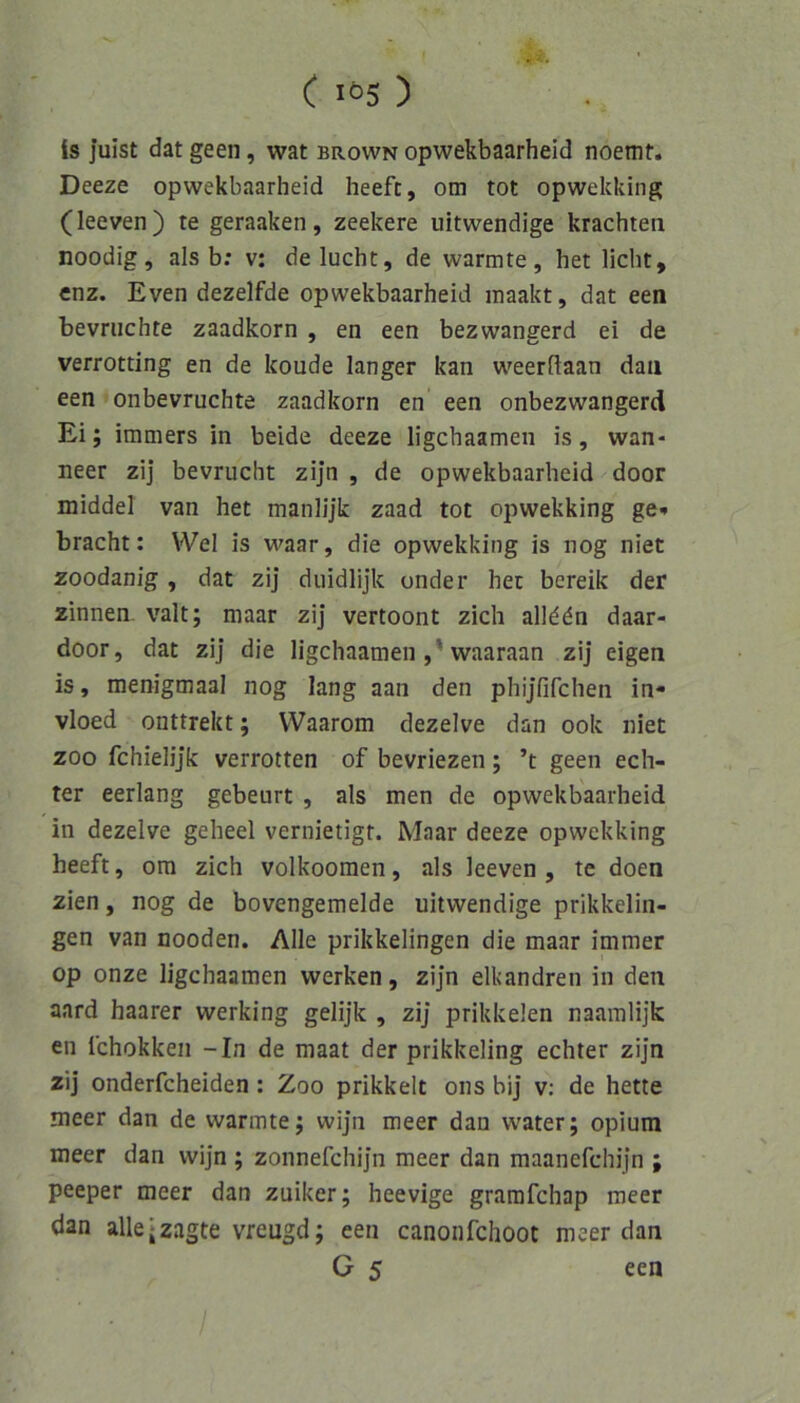 is juist dat geen, wat brown opwekbaarheid noemt. Deeze opwekbaarheid heeft, om tot opwekking (leeven) te geraaken, zeekere uitwendige krachten noodig, als b: v: de lucht, de wärmte, het licht, enz. Even dezelfde opwekbaarheid inaakt, dat een bevruchte zaadkorn , en een bezwangerd ei de verrotting en de koude langer kan weerflaan daii een onbevruchte zaadkorn en een onbezwangerd Ei; immers in beide deeze ligchaamen is, wan- neer zij bevrucht zijn , de opwekbaarheid door middel van het manlijk zaad tot opwekking ge* bracht: Wel is waar, die opwekking is nog niet zoodanig , dat zij duidlijk onder het bereik der Zinnen, valt; maar zij vertoont zieh allddn daar- door, dat zij die ligchaamen ,'waaraan zij eigen is, menigmaal nog lang aan den phijfifchen in- vloed onttrekt; VVaarom dezelve dan ook niet ZOO fchielijk verrotten of bevriezen; ’t geen ech- ter eerlang gebeurt , als men de opwekbaarheid in dezelve geheel vernietigt. Maar deeze opwekking heeft, om zieh volkoomen, als leeven , te doen zien, nog de bovengemelde uitwendige prikkelin- gen van nooden. Alle prikkelingen die maar immer op onze ligchaamen werken, zijn elkandren in den aard haarer werking gelijk , zij prikkelen naamlijk en fchokken -In de maat der prikkeling echter zijn zij onderfcheiden: Zoo prikkelt ons bij v: de hette meer dan de wärmte; wijn meer dan water; opium meer dan wijn ; zonnefchijn meer dan maanefchijn ; peeper meer dan zuiker; heevige gramfehap meer dan alle jzagte vreugd; een canonfehoot meer dan G 5 een