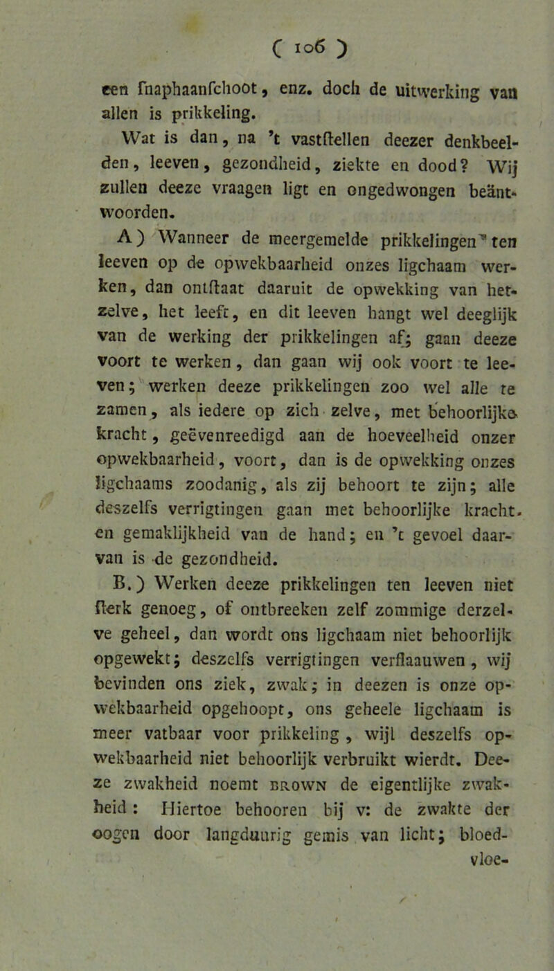 een Tnaphaanfclioot, enz. doch de uitwerking van allen is prikkeling. Wat is dan, na *t vastftellen deezer denkbeei- den, leeven, gezondheid, ziekte en dood? Wij zullen deeze vraagen ligt en ongedwongen beänt* woorden. A) Wanneer de meergeraelde prikkelingenten leeven op de opwekbaarheid onzes ligchaam wer- ken, dan oniflaat daaruit de opwekking van het- zelve, het leefc, en dit leeven hangt wel deeglijk van de werking der prikkelingen af; gaan deeze voort te werken, dan gaan wij ook voort te lee- ven; werken deeze prikkelingen zoo wel alle re zamen , als ledere op zieh zelve, met b*ehoorlijk& kracht, geevenreedigd aan de hoeveellieid onzer opwekbaarheid, voort, dan is de opwekking onzes ligehaams zoodanig, als zij behoort te zijn; alle deszelfs verrigtingen gaan inet behoorlijke kracht, en gemaklijkheid van de hand; en ’c gevoel daar- van is de gezondheid. B.) Werken deeze prikkelingen ten leeven niet Berk genoeg, of ontbreeken zelf zommige derzel- ve geheel, dan wordt ons ligchaam niet behoorlijk opgewekt; deszelfs verrigtingen verflaauwen, wij bevinden ons ziek, zwak; in deezen is onze op- wekbaarheid opgehoopt, ons geheele ligchaam is meer vatbaar voor prikkeling , wijl deszelfs op- wekbaarheid niet behoorlijk verbruikt wierdt, Dee- ze zvvakheid noemt brown de eigentlijke zwak- heid : Miertoe behooren bij v: de zwakte der oogen door langduurig gemis van licht; bloed- vloe-