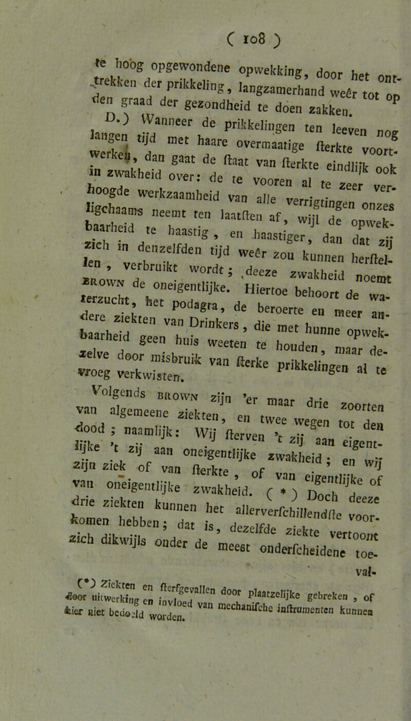 fe hobg opgewondene opwekking, donr h.t .treH-en der pri.<keli„g, la^gza^ertLd tp den graad der geaondheid ,e doen aakken.  • Äoogde werkzaamheid van alle verriv,in, lisoJmm« „ , verrigtingen onzes Ser,e h ^ ^ te haastig , en haastiger dan zieh in denzelfden tijd weör zou kn u Ia« . l kunnen herfteJ- n verbrmkt wordt; ,deeae zwakheid noen« .e^auch, «'“•'»= >>''>oort de „a- «auclit, her Podagra, de beroeree en nieer an- .t; xs‘- “ “■ «cv; Volgends BKOWN zij„ 'e, „aj, van algemeene ziekten, en twee wegen ,or de„ <5ood ; naamlijk: Wii fterven V v-* • Jiike ’r »i; ■ ^ ^ eigent- van oneigenllijke zwakhe’id. ) 000^'''^'' toir'zj'7: • “ vr. - «oSdr;“,:- ’ val- «r^afiXln ,72t’ ■ »r tier Hier bcuojld worden!' ’echanifche inflrunienten kunnen