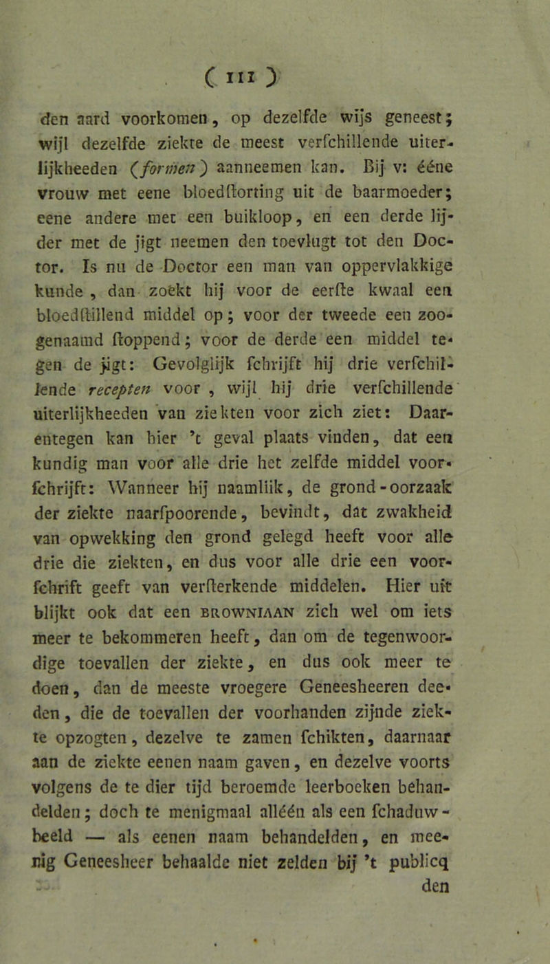 C IIO den aard voorkomen, op dezelfde wijs geneest; wljl dezelfde ziekte de meest verfchillende uiter- lijkheeden (formen) aanneemen kan. ßij v; ^<^ne vrouw met eene bloeddorting uit de baarmoeder; eene andere met een buikloop, en een derde lij- der met de jigt neemen den toevliigt tot den Doc- tor. Is nii de Doctor een man van oppervlakkige künde , dan zoekt hij voor de eerfte kwaal een bloeddillend middel op; voor der tweede een zoo- genaarad ftoppend; voor de derde een middel te* gen de jigt: Gevolglijk fchrijft hi] drie verfchil- knde recepten voor , vvijl hij drie verfchillende uiterlijkheeden van ziekteii voor zieh ziet: Daar- entegen kan hier ’t geval plaats vinden, dat een kundig man voor alle drie het zelfde middel voor« fchrijft: Wanneer hi] naamliik, de grond-oorzaak der ziekte naarfpoorende, beviiult, dat zwakheid van opwekking den grond gelegd heeft voor alle drie die ziekten, en dus voor alle drie een voor- fchrift geeft van vermerkende middelen. Hier uit blijkt ook dat een browniaan zieh wel om iets meer te bekommeren heeft, dan om de tegenwoor- dige toevallen der ziekte, en dus ook meer te doen, dan de meeste vroegere Geneesheeren dee« den, die de toevallen der voorhanden zijnde ziek- te opzogten, dezelve te zamen fchikten, daarnaar aan de ziekte eenen naam gaven, en dezelve voorts volgens de te dier tijd beroemde leerboeken behan- delden; doch te menigmaal alkön als een fchaduw- heeld — als eenen naam behandelden, en mee- nig Geneesheer behaalde niet zelden bij’ ’t publicq den
