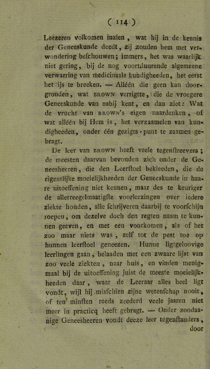 Leezeren volkomen inzien , wat hij in de keiinis der Geneeskunde deedt, zij zouden hem met ver-, wondering befchoiiwen; immers, het was waarlijk niet gering, bij de nog voortduurende algemeene verwarring van medicinaale Jjundigheeden, het eerst het ijs te breeken. — Allddn die geen kan door- grondeh, wat brown verrigtte, • die de vroegere Geneeskunde van nabij kent, en dan ziet; Wat de vrucht van brown’s eigen naardenken, of wat allddii bij Hem is, het verzaamelen van kun- digheeden, onder ^dn gezigts-punt te zaamen ge- bragt. De leer van brown heeft veele tegenflreevers ; de meesten daarvan bevonden zieh onder de Ge- neesheeren, die den Leerftoel bekleeden, die de eigentlijke moeielijkheeden der Geneeskunde in haa- re uitoefFening niet kennen, maar des te keuriger de allerreegelmaatigfte voorleezingen over iedere ziekte houden, alle fchrijveren daarbij te voorfchijn roepeu, om dezelve doch den regten naam te kun- nen.geeven, en met een voorkomen, als of het ZOO maar niets was , zelf tot de pest toe op hunnen leerftoel geneezen. Hunne ligtgeloovige leerlingen gaan, belaaden met een zwaare lijst van ZOO veele ziekten , naar huis, en vinden menig- maal bij de uitoefFening juist de meeste raoeielijk- heeden daar, waar de Leeraar alles heel ligt vondt, wijl hij/misfehien zijne wetenfehap nooit, of ten^' minften reeds zeederd veele jaaren niet meer in practicq heeft gebragt. — Onder zoodaa- nige Geneesheeren vondt deeze leer tegenftanders, door