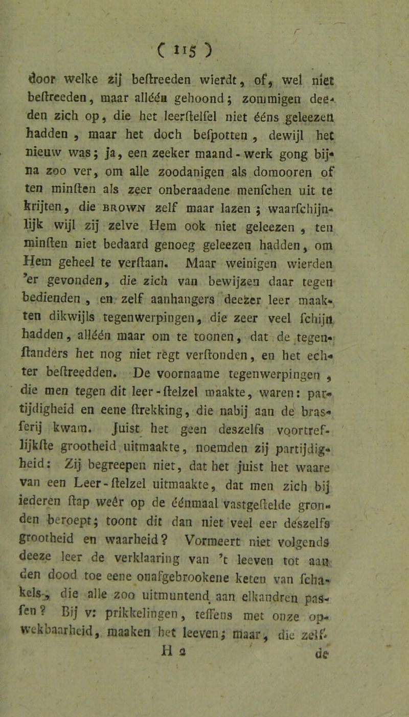 6oor welke tlj befireeden wiefdt, ofj wel niet beftreeden, maar alldda gehoond; zonjmigen dee-* den zieh op, die het leerflelfel niet geleezeii hadden , maar het doch befpotten , dewijl het »ieuw was; ja, een zeeker maand-werk gong bij« na ZOO ver, om alle zoodanigen als domooren of ten minften als zeer onberaadene menfehen uit te krijten, die brown zelf maar lazen ; waarfchijn«' lijk wijl zij zelve Hem ook niet geleezen , ten minfteii niet bedaard genoeg geleezen hadden, om Hem geheel te verftaan. Maar weinigen wierden ’er gevonden, die zieh van bewijzen daar tegen bedienden , en zelf aanhangers deefeer leer maak- ten dikwijls tegenwerpingen, die zeer veel fchijn hadden, all^dn maar om te toonen, dat de tegen* ftanders het nog niet rfegt verftonden, en het ech* ter beftreedden. De voornaame tegenwerpingen , die men tegen dit leer-ftelzel maakte, waren: par- tijdigheid en eene ftrekking, die nabij aan de bras* ferij kwain. Juist het geen deszelfs voortref- lijkfte grootheid iiitmaakte, noemden zij partijdig- heid; Zij begreepen niet, dat het juist het waare van een Leer-ftelzel uitmaakte, dat men zieh bij iederen ftap weör op de ddnmaal vastgeftelde grün- den beroept; toont dit dan niet veel eer de^szelfs grootheid en waarheid? Vormeert niet volgends deeze leer de verklaaring van ’t leeven tot aan den dood toe eene onafgebrookene keten van fcha- kels-, die alle zoo uitmuntend aan elkandren pas- fen? Bij v: prikkelingen, teffeus raet onze op- wekbaarheid, raaaken het leeven; maar, die zelf*