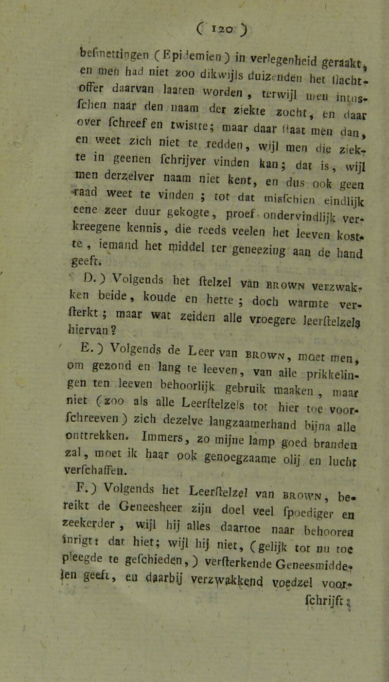 C 120 ) befinettingen (Epi^^emien) in verlegenheid geräakt men had nier 200 dikw.jls duizcnden het liachtl offer daarvan laaren worden , terwijl n,en intns- fchen naar den naam der ziekte zöcht, en daac Gver fchreef en twistte; maar daar (taac men dan, en weet zieh niet te redden, wijl men die ziek- te in geenen fchrijver vinden kan; dat is, wijl men derzelver naam niet kent, en dus 00k geen -raad weet te vinden ; tot dat misfehipn eindlijk eene zeer duur gekogte, proef. ondervindlijk ver- kreegene kennis, die reeds veelen het ieeven kostf. te , lemand het ipiddel ter geneezing aan de hand geeft. ' D.) Volgends het ftelzel van brown verzwakr ken beide, koude en hette ; doch wärmte ver- vroegere leerftelzel? ' E. ) Volgends de Leer van brow., maet men, om gezond en lang te Ieeven, van alle prikkelin- gen ten Ieeven behoorlijk gebruik maaken , maar niet (ZOO als alle Leerflelzels tot hier toe voor- fchreeven ) zieh dezelve langzaamerhand bijna alle onttrekken. Immers, zo mijne lamp goed branden zal, mnet ik haar pok genoegzaame olij en lucht verfchalFeii. F.) Volgends het Leerrtelzel ven broh-n, be- reikt de Geneesheer ziju doel veel fpoediger en «ekerJer, «djl hij alles daartoe naar behooren inngti dat hiet; wijl hij niet, (gelijk tot nn toe P.eegde te gefchieden,) verfterkende Geneesiniddee Jen geeft, en daarbij verz^vakkend voedzel voor.^ fchrijft?