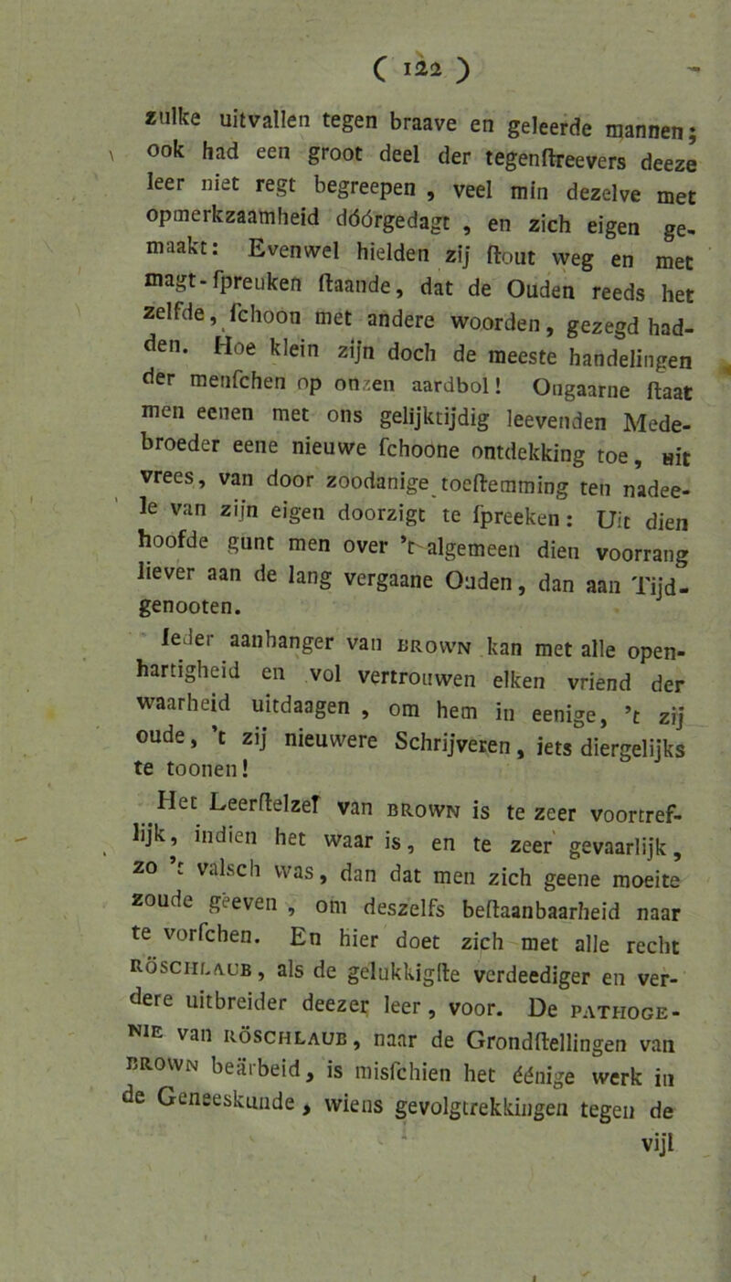 *ulke uitvallen tegen braave en geleerde mannen; V ook had een groot deel der tegenftreevers deeze leer niet regt begreepen , veel min dezelve met opmerkzaamheid döörgedagt , en zieh eigen ge- maakt: Evenwel hielden zi] ftout weg en met magt-fpreuken ftaande, dat de Ouden reeds het zelfde, fchoon met andere woorden, gezegd had- den. Hoe klein zijn doch de raeeste handelingen ^ der menfehen op onzen aardbol! Ongaarne flaat men eenen met ons gelijktijdig leevenden Mede- broeder eene nieuwe fchoone ontdekking toe, «it vrees, van door zoodanige toeftemming ten nadee- le van zijn eigen doorzige te fpreeken: Uit dien hoofde gunt men over ’t algemeen dien voorrang liever aan de lang vergaane Onden, dan aaii Tijd- genooten. leder aanhanger van brovvn kan met alle open- hartigheid en vol vertroiiwen elken vriend der waarheid uitdaagen , om hem in eenige, ’t zij oude, ’t zij nieuwere Schrijveren, iets diergelijks te toonen! Het Leerflelzef van brovvn is te zeer voortref- lijk, Indien het waar is, en te zeer gevaarlijk, 20 ’t valsch was, dan dat men zieh geene raoeite zoude geeven , om deszelfs beftaanbaarheid naar te vorfchen. En hier doet zieh met alle recht Röscrin/vuB, als de gelukkiglle verdeediger en ver- dere uitbreider deezer leer, voor. De pathoge- nie van röschlaub, naar de Grondftellingen van brovvn beäibeid, is misfehien het ^^nige werk in de Geneeskunde, wiens gevolgtrekkingen tegen de ‘ vijl