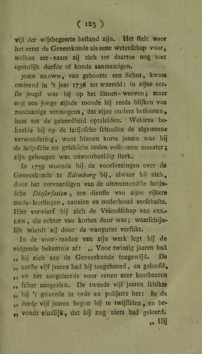 / vijl der wijsbegeerte beftahd zijn. Het fielt voor het eerst de Geneeskunde als eene wetenfchap voor^ welken eer-naam zij zieh tot daartoe nog niet opentlijk durfde of konde aanmaatigen. JOHN BROWN, van geboorte een Schot, kwatn omtrend in ’t jaar 1736 terwaereld: in zijne eer« fle jeugd was hij op het linnen-weeven; inaar nog een jonge rijnde toonde hij reeds blijken van zoodaanige Vermögens, dai zijne ouders beüooten , hem tot de geleerdheid opteleiden. Weidraa be- haalde hij op de latijnfche fchoolen de algemeene verwondering, want binnen körte jaaren was hij -de latijnfche en griekfehe taalen volkomen raeester ; zijn geheugen was onvoorbeeldig fterk. In 1759 woonde hij» de voorleezingen over de Geneeskunde te Eäimburg bij, alwaar hij zieh, door het vervaardigen van de uitmuntendfle latijn- fche Disferfatien , ten dienfle van zijne rijkere mede-leorlingen, aanzien en onderhoud verfchafte. Hier verwierf hij zieh de Vriendfehap van cul- LEN, die echter van körten duur was; waarfchijn- lijk wierdt zij door de wangunst verflikt. In de voor-reeden van zijn werk legt hij de volgende bekerttnis af: „ Voor twintig jaaren had „ hij zieh aan de Geneeskunde toegewijd. De eerfte vijf jaaren had hij toegehoord , en geloofd, ,, en het aangeleerde voor eenen zeer kostbaaren „ fchat aangezien. De tweede vijf jaaren fchikte „ hij ’t geleerde in orde en polijstte het: In de „ derdje vijf jaaren begon bij te twijffelen, en be- ,, vondt eindlijk, dat hij nog niets had geleerd. „ m
