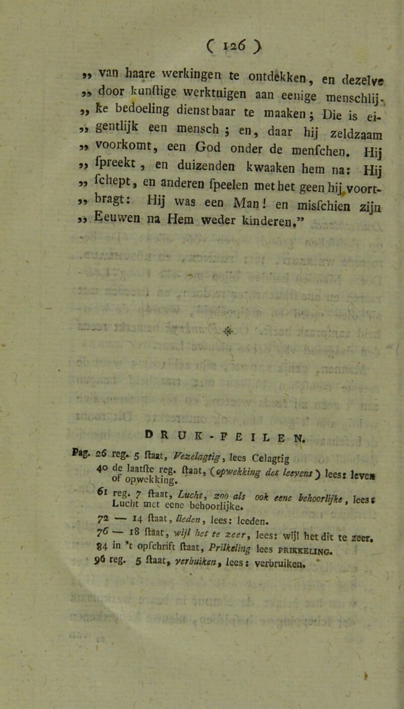 „ van haare werkingen te ontdekken, en dezeWe 99 door künftige werktuigen aan eenige menschlij-. „ Re bedoeling dienst baar te maaken; Die is ei- 9, gentlijk een mensch ; en, daar hij zeldzaam 99 voorkomt, een God onder de menfchen. Hij 99 Ipreekt, en duizenden kwaaken hem na; Hij 99 fchept, en anderen fpeelen met het geen hij^voort- „ bragt; Hij was een Man ! en misfchien zijn ,9 Eeuwen na Hem weder kinderen,” • I DRUK-FEilen. Pag. 26 reg. 5 ftaat, Fezelagtigi lees Celagtig S opwSlSI*. des Utvens') leesi leve« 61 reg. 7 ftaat, Lucht, zno als 00k eene bekoorliike leest Lucht met eene behoorlijke. leess 7* ~~ ^4 ftaat, Heden, Jees; Iceden. 76 ~ 18 ftäat, wijl het te zeer, lees; wijl hetdit te zeer, 84 in t oprehrift ftaat, Prilkeling lees prikkeung. reg. 5 ftaat, verbuikenf lees; verbruikea. * (