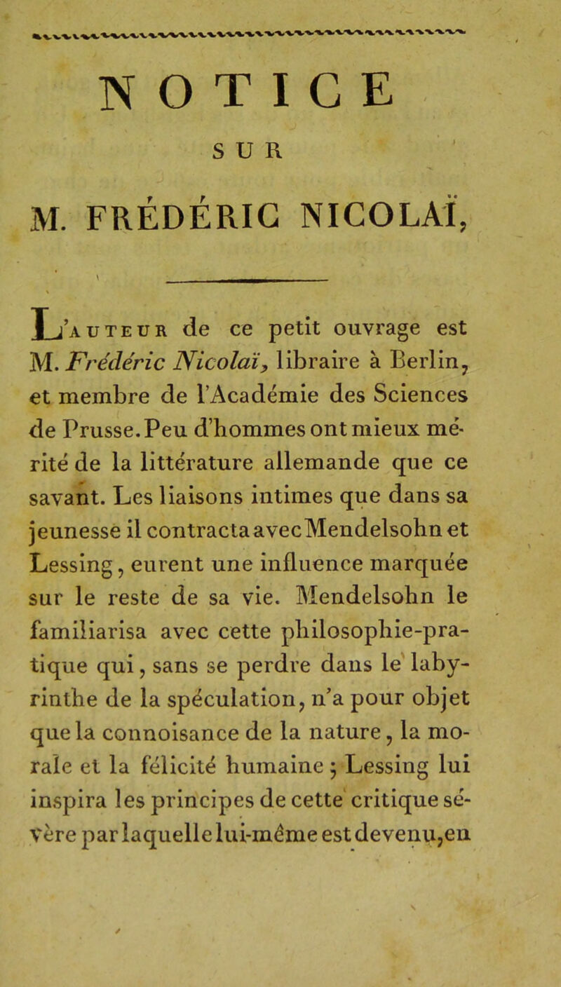 NOTIGE SUR M. FREDERIG NICOLAI, L’auteur de ce petit ouvrage est M. Frecleric Nicolai, libraire a Berlin j et membre de l’Academie des Sciences de Prusse.Peu d’hommes ontmieux me- rite de la litterature allemande que ce savant. Les liaisons intimes que dans sa jeunesse il contractaavecMendelsohn et Lessing, eurent une influence marquee sur le reste de sa vie. Mendelsohn le familiarisa avec cette pliilosopliie-pra- tique qui, sans se perdre dans le laby- rinthe de la sp^culation, n’a pour objet que la connoisance de la nature, la mo- rale et la felicit^ humaine; Lessing lui inspira les principes de cette' critique se- vere par laquelle lui-mdme est devenu,en