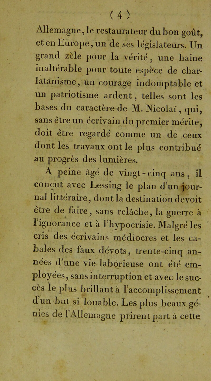 Allemagne, le restaurateur dubon goüt, eten Eurojje,un de ses legislateurs. Un grand zele pour la verite, une haine iiialterable pour toute espöce de cliar- latanisme, un courage indomptable et un patriotisme ardent, telles sont les bases du caractere de M. Nicolai', qui, Sans etre un ecrivain du j^remier merite, doit etre regarde comme un de ceux dont les travaux ont le plus contribue au progres des lumieres. A peine äge de vingt-cinq ans, il concut avec Lessing le plan d’un jour- nal litteraire, dontla destination devoit etre de faire, sans reläclie, la guerre ä 1 ignorance et ä l’liypocrisie. Malgre les cris des ecrivains mediocres et les ca- bales des faux devots, trente-cinq an- nees d’une vie laborieuse ont ete em- ployees, sans Interruption et avec le suc- ces le plus brillant ä faccomplissement dun but si louable. Les plus beaiix ge- ules de 1 Allemagne prirentpart a cette