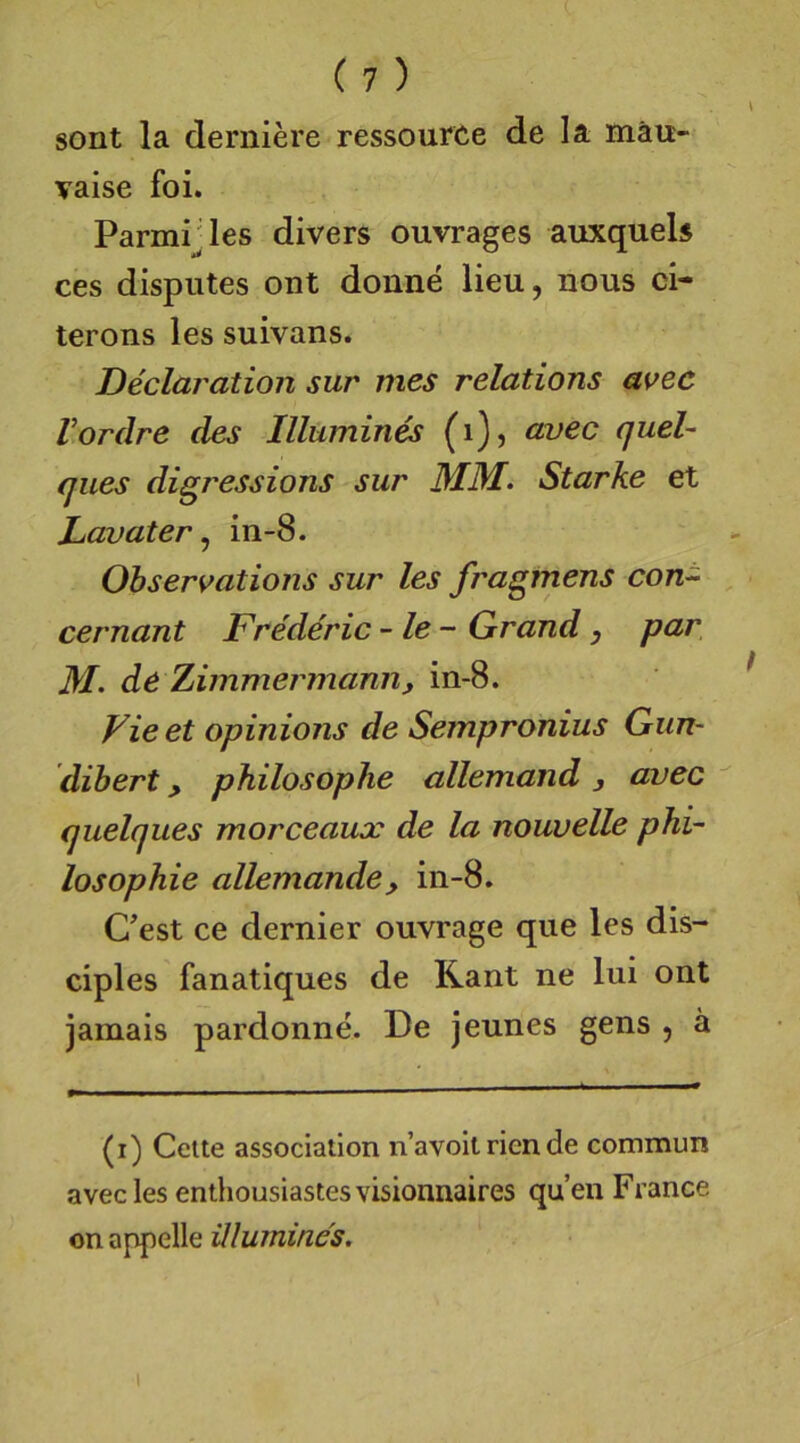 sont la derniere ressource de la mäu- vaise foi. Parmrles divers ouvrages auxquels ces disputes ont donne lieu, nous ci- terons les suivans. Declaration sur mes relations avec Vordre des Illumines (i), avec queh ques digressions sur MM. Starke et Lavater ^ in-8. Ohservations sur les fragmens con^ cernant Frederic -le- Grand, par, M. de Zimmermamiy in-8. Vieet opinions de Sempronius Gun- dibert, philosoplie allemand, avec quelques morceaux de la nouvelle phi~ losophie allemande, in-8. Cest ce dernier ouvrage que les dis- ciples fanatiques de Kant ne lui ont jamais pardonne. De jeunes gens , ä (i) Gelte associalion n’avoit ricn de commun avec les enthousiastes visionnaires qu’en France on appelle ülumines.