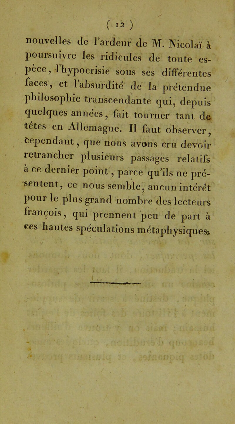 ( ) noiivelles de lardeur de M. Nicolai ä poiirsiiivre les ridicules de tonte es- pece, rhypocrisie sous ses differentes faces, et labsurdite de la pretendue phdosophie transcendante qui, depuis quelques annees, fait tourner tant de t^tes en Allemagne. II faut observer, fcependant, que nous avons cm devoir retrancher plusieurs passages relatifs ä ce dernier point, parce qu’ils ne pre- sentent, ce nous semble, aucun interet pour le plus grand nombre des lecteurs Francois, qui prennent peu de part ä ces hautes speculations metaphysiques»