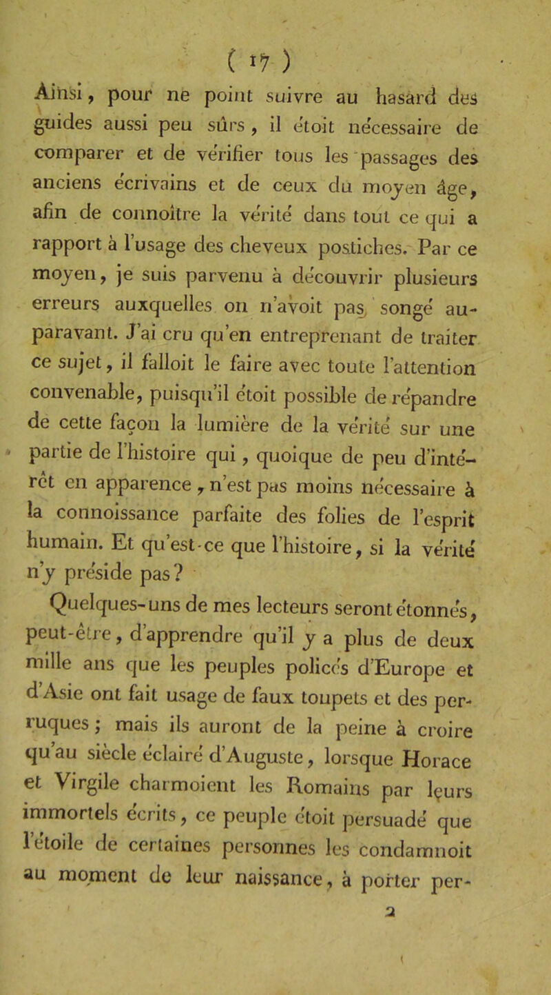 C 1’7 ) Aihsi, pour ne poiiit suivre au hasard deä guides aussi peu sürs , il etoit necessaire de comparer et de verifier tous les 'passages des anciens ecrivains et de ceux du mojen dge, afin de connoitre la verite dans toul ce qui a rapport ä l’usage des cheveux postiches. Par ce mojen, je suis parvenu ä decouvrir plusieurs erreurs auxquelles on n’avoit pas, songe au- paravant. J ai cru qu’en entreprenant de Iraiter ce Sujet, il falloit le faire avec toute l’attention convenaLle, puisquil etoit possible dei'epandre de cette facon la lumiere de la ve'rite' sur une ' partie de l’histoire qui, quoique de peu d’inte- ret cn apparence , n’est pas moins necessaire ä la connoissance parfaite des folies de l’esprit humain. Et qu’est ce que l’histoire, si la ve'rite nj pre'side pas? Quelques-uns de mes lecteurs seront e'tonnes, peut-etre, d’apprendre qu’il j a plus de deux mllle ans que les peuples policcs d’Europe et d Asie ont fail usage de faux toupets et des per- ruques; mais ils auront de la peine ä croire qu au siede eclaire d’Auguste, lorsque Horace et Virgile charmoient les Romains par l^urs immortels ecrits, ce peuple etoit persuade que letoile de cerlaines personnes les condamnoit au momcnt de leur naissance, ä porter per-