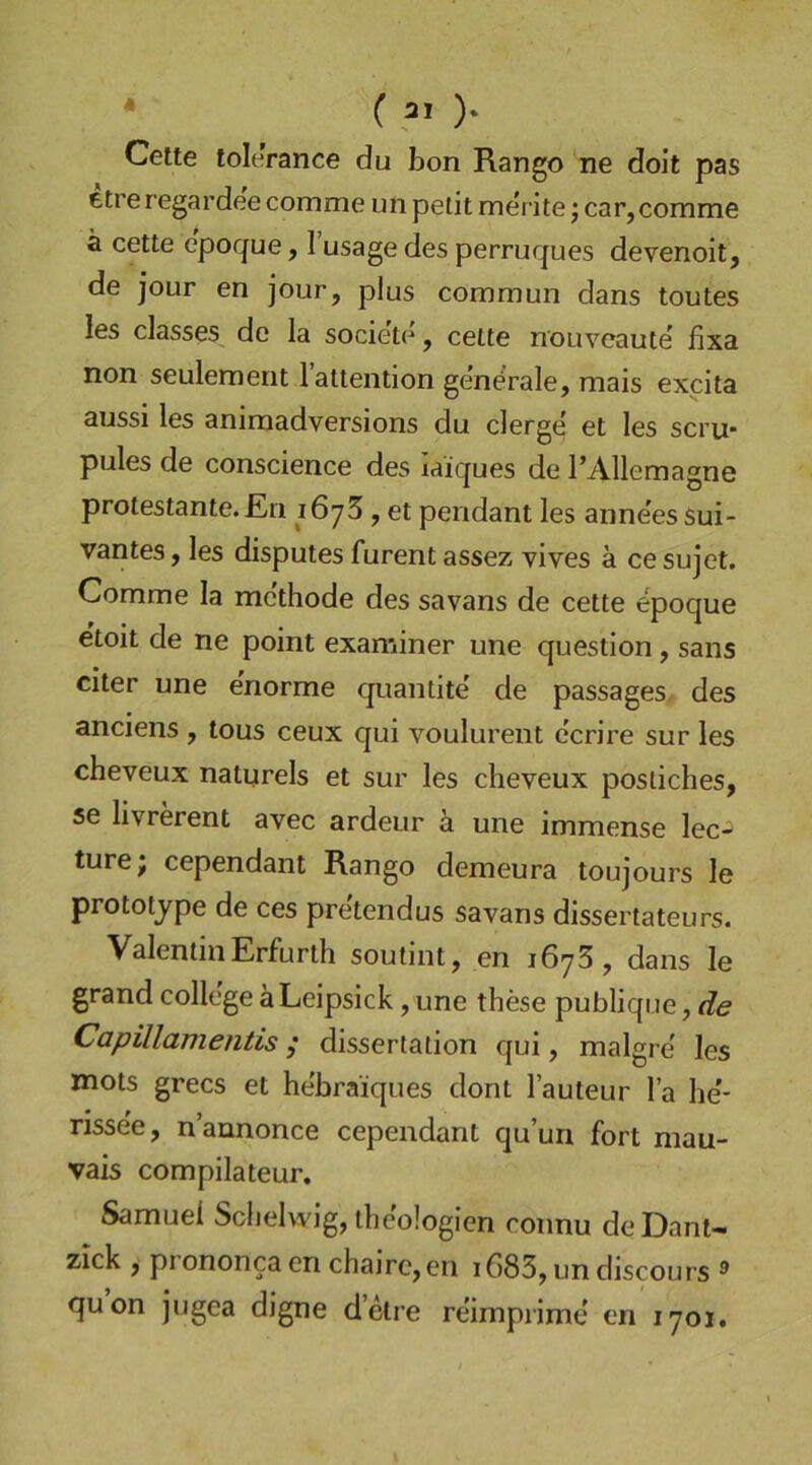 ( 31 )* Cette tolerance du bon Rango ne doit pas ttre regardee comme un pelit merite j car, comme ä cette epoque, 1 usage des perruques devenoit, de jour en jour, plus commun dans toutes les classes de la societe, cette nouveaute fixa non seulement l’attention generale, mais expita aussi les animadversions du clerge et les scru- pules de conscience des laiques de l’Allemagne protestante. En löyS, et pendant les anne'es sui- vantes, les disputes furent assez vives ä ce sujet. Comme la mc'thode des savans de cette epoque etoit de ne point examiner une question, sans citer une enorme quantite' de passages, des anciens , tous ceux qui voulurent ccrire sur les cheveux naturels et sur les cheveux posliches, se livrerent avec ardeur ä une immense lec-^ turej cependant Rango demeura toujours le prototjpe de ces pre'tendus savans dissertateurs. ValentinErfurth soutint, en i6y3, dans le grand College äLeipsick, une these publique, de Capillamentis; dissertation qui, malgre' les mots grecs et hebraiques dont l’auteur l’a he'* rissee, n’annonce cependant qu’un fort mau- vais compilateur. Samuel Sclielwig, iheologien connu deDant- zick , prononca en chairc,en iC)83, un discours ® quon jugea digne detre reimprime en 1701,