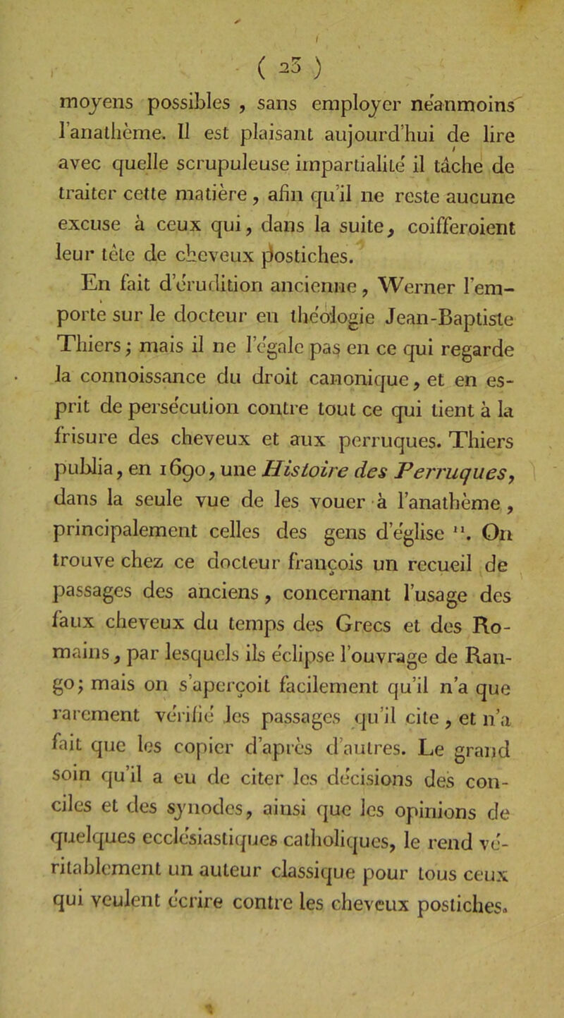 ( 23 ) mojens possiLIes , sans employer neanmoins lanatheme. II est plaisant aiijourd’hui de lire avec quelle scrupuleuse impartialile il tache de traiter cette matiere , afin qu’il ne reste aucune excuse ä ceux qui, dans la suite, coifferoient leur tele de cbeveux j3ostiches. En fait d erudition ancienne, Werner l’em- porte sur le docteur en lljeologie Jean-Baptiste Thiers; mais il ne 1 egale pa§ en ce qui regarde la connoissance du droit canonique, et en es- prit de persecution contre tout ce qui tient ä la frisure des cheveux et aux perruques. Thiers publia, en 1690, une Histoire des Perruques, dans la seule vue de les voucr ä l’anatheme, principalement celles des gens d’eglise On trouve chez ce docteur Francois un recueil de passages des anciens, concernant l’usage des faux cheveux du temps des Grecs et des Ro- mains , par lesquels ils eclipse l’ouvrage de Ran- ge; mais on s’apercoit facilement qu’il n’a que rarement veVihe les passages qu’il eite, et n’a Fait que les copier d’apres d’aulres. Le grand soin qu’il a eu de citer les decisions des con- ciles et des sjnodes, ainsi que les opinions de quelques ecclcbiastiques calholiques, le rend ve- niablement un auteur classique pour tous ceux qui veulent ecrire contre les cheveux postichesa %