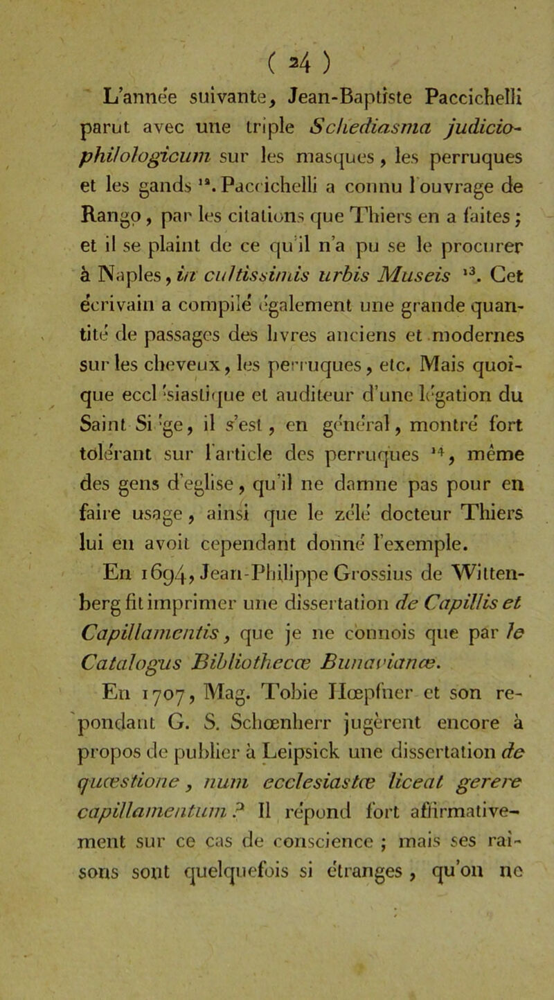 (M) L’annee suivante, Jean-Baptrste PaccichelU parut avec une iriple Schediasma judicio- phihlogiciim sur les masques, les perruques et les gands Paccichelli a coiinu l ouvrage de Rangp, pap les cilalions que Thiers en a l’aites j et il se plaiiit de ce qinl na pu se le prociirer h. Naples, i/i cultissiniis urbis Museis Get ecrivain a compile dgalement une grande quan- tlte de passages des livres anciens et modernes sur les clieveux, les pen uques, etc. Mais quoi- que eccl 'siasliijue et auditeur d’une h'gation du Saint Si‘ge, il s’est, en general, montre' fort tole'rant sur l'ai ticle des perruques *^, meme des gens d’eglise, qu’il ne damne pas pour en faire usage, ainsi que le zele' docteur Thiers lui en avoil cependant donne l’exemple. En 1694, Jean-Philippe Grossius de Witten- berg fit irnprimer une dissertation de Capilliset Capillamcniis, que je ne cönnois que par le Catcdogus Bibliothecce Buuaviance. En 1707, Mag. Tobie Tloepfner et son re- pondant G. S. Schoenherr jugerent encore ä propos de puhlier ä Leipsick une dissertation de qucestione, nuni ecclesiastce liceat gerere capillamentuni ? Il re'pund fort afllirmative- ment sur ce cas de consciencc ; mais ses rai- sons sont quelquefois si etranges , qu’on no