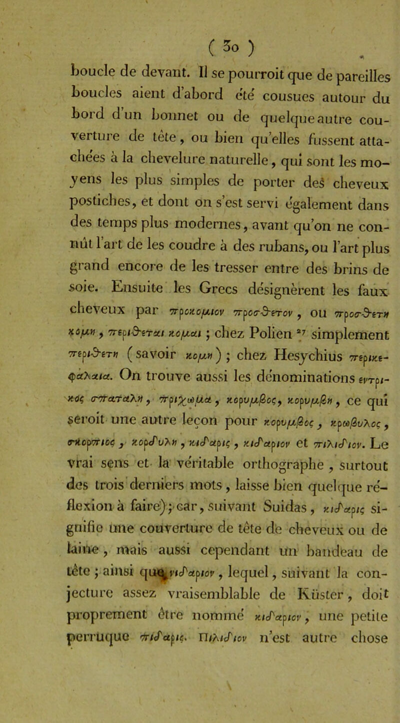 Jjoucle de devant. I] se pourroit qiie de pareilles boucles aieiit d’abord ete cousues autour du bord dun boimet ou de quelqueautre Cou- verture de lete, ou bien qu’elles fussent atta- cliees ä la chevelure naturelle, qui sont les mo- ^'ens les plus simples de porter de5 cheveux posticlies, et dont on s est servi egalement dans des temps plus modernes, avant qu on ne con- nut 1 art de les coudre ä des rubans, ou I’art plus grand encore de les tresser entre des brins de soie. Ensuite les Grecs designerent les faux cheveux par 7r^oxof/,tov TTfccrd-rrov , ou TTfoa-d-eTH , Tre^id-irxi KOfxui; chez Folien simplement TTiftd-iTn (savoir ko/liv ) ; chez Hesjchius 7rep<«e- ifkhxta. On trouve aussi les denominations e^rp/- xö? (rn-ctrctKn , , xopu^jSc?, no^Vfxßtt , ce quI seroit une autre lecon pour Ko^vfxßoc y-^toßvXoc, THOfTTIOe- y XOptTu^» , JHeTuflt; , KlJ^UflOV et TTlXKriOV. Le Vrai sens et la veritable orthographe , surtout dos trois derniers mots, laisse bien quelque re'- flexion ä faire)j car, suivant Suidas, si- gnifie une couterture de tete de cheveux ou de laii^ie, mais aussi cependant un bandeau de l^te j ainsi qtw^vic/'apiot', lequel, suivant la con- jecture assez vraisemblable de Küster, doit proprement ^tre nomme , une petite perruquo Ut^^icTiov nest autre chose