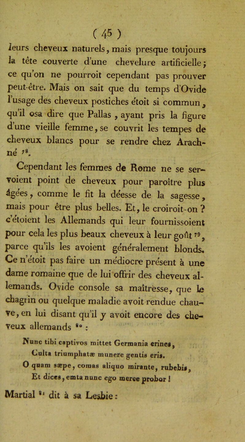 leurs cheveux naturels, mais presque toujours la tete couverte dune chevelure artificielle: , j ' ce qu on ne pourroit cependant pas prouver peut-etre. Mais on sait que du temps d’Ovide 1 usage des cheveux postiches e'toit si commun , qu’il osa dire que Pallas , ajant pris la figure dune vieille femme,se couvrit les tempes de cheveux blancs pour se rendre chez Arach- ne Cependant les femnies de Rome ne se ser- voient point de cheveux pour paroitre plus 4gees, comme le fit la dtee de la sagesse, mais pour etre plus helles. Et, le croiroit-on? c’e'toient les Allemands qui leur fournissoient pour cela les plus beaux cheveux ä leur goüt , parce qu’ils les avoient ge'n^ralement blonds, Ce n etoit pas faire un mediocre present k une dame romaine que de lui ofFrir des cheveux al- lemands. Ovide console sa maitresse, que le chagrin ou quelque raaladie avoit rendue chau- ve,en lui disant qu’il y avoit encore des che- veux allemands : Nunc tibi captivos mittet Germania crinea, Cnlta triumphatae munere gentis erls. O quam saepe, coraas aliquo mirante, rubebia £t dicea, emta nunc ego merceproborl Martial dit ä sa Leshie: