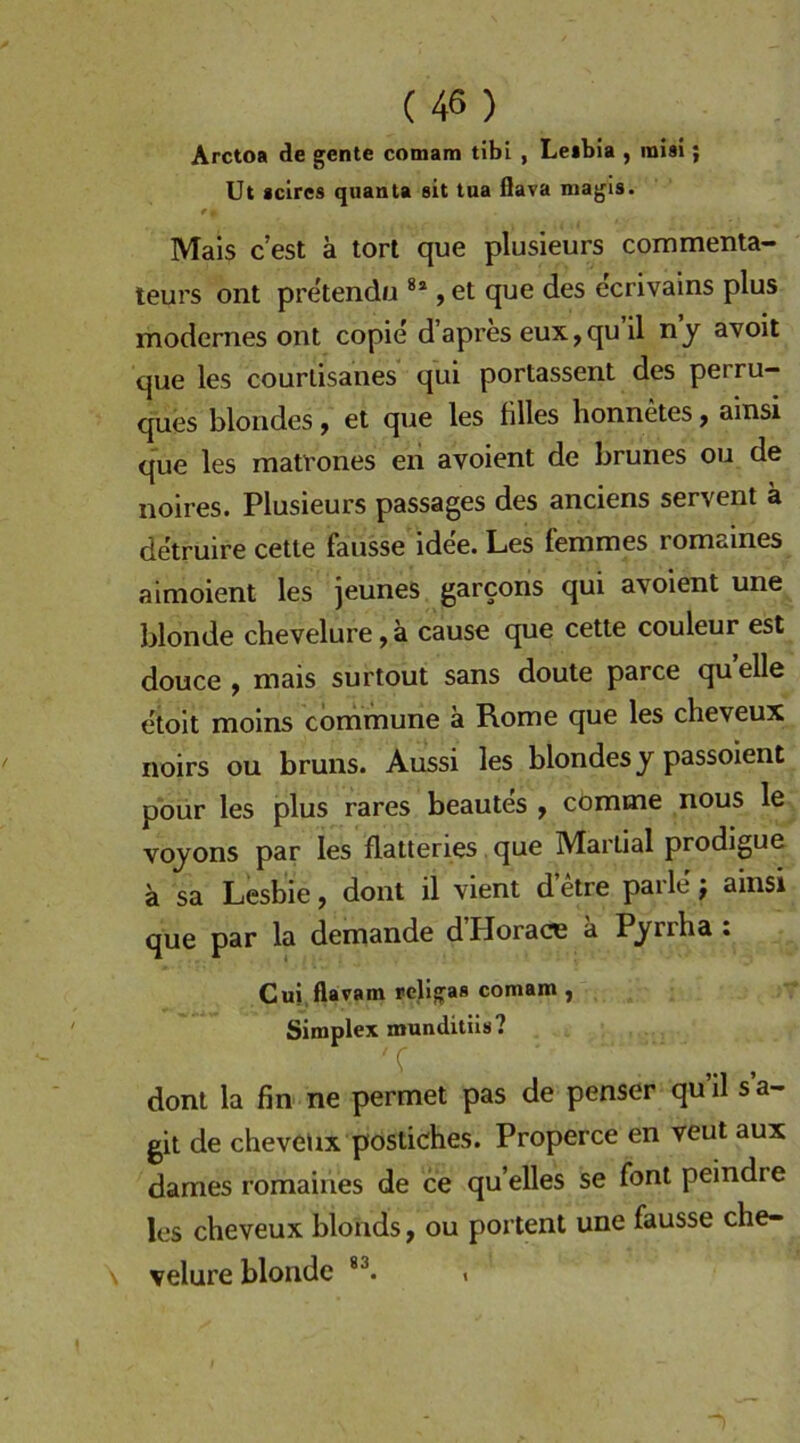 Arctoa de gente comam tibi , Le»bia , raisi; Ut scires quanta sit tua flava magls. * I Mais c’est ä torl que plusieurs commenta- teurs ont pretendu , et que des ecrivains plus modernes ont copie d’apres eux,qu il n j avoit que les courtisanes qui portassent des perru- ques blondes ^ et que les filles honnetes ^ ainsi que les matrones en avoient de brunes ou de noires. Plusieurs passages des anciens servent ä detruire cette faiisse ide'e. Les femmes romaines aimoient les jeunes garcons qui avoient une blonde chevelure, ä cause que cette couleur est douce , mais surtout sans doute parce qu eile etoit moins commune a Rome que les cheveux noirs ou bruns. Aussi les blondes y passoient pbur les plus rares beautes ^ cömme nous le voyons par les flatteries, que Martial prodigue a sa Lesbie, dont il vient d etre parle; ainsi que par la demande d Plorace a Pyrrba • Cui flavam religas comam, Simplex munditiis? dont la fin ne permet pas de penser qu’il s’a- git de cheveux postiches. Properce en veut aux dames romaines de ce qu’elles se font peindre les cheveux blonds, ou portent une fausse che- velure blonde i