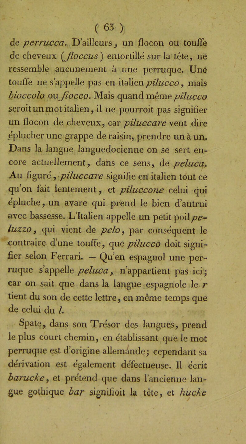 de perrucca. D’ailleurs ^ mi flocon ou touffe de cheveux {ßoccus) entortille' sur la tete, ne ressemble aucunemeiit ä une perruque. Une touffe ne s appelle pas en Italien pilucco, mais bioccolo oußocco. Mais quand meme pilucco seroitunmotItalien, il ne pourroit pas signifier un flocon de cheveux, car piluccare veut dire eplucher une grappe de raisin, prendre un ä un. Dans la langue languedoclenne on se sert en- core actuellement, dans ce sens, de peluca. Au figure', piluccare signifie en Italien tout ce qu’on fait lenlement, et piluccone celui qui epluche, un avare qui prend le bien d’autrui avec bassesse. L’Italien appelle un petit poil pe- luzzo, qui vient de pelo, par consequent le contraire d’une touffe, que pilucco doit signi- fier selon Ferrari. — Qu’en espagnol une per- ruque s’appelle peluca, nappartient pas ici ; car on sait que dans la langue espagnole le r tient du son de celte lettre, en meme temps que de celui du /. Spate, dans son Tresor des langues, prend le plus couri chemin, en e'tablissant que le mot perruque est d’origine allemande; cependant sa de'rivation est egalement defectueuse. II ecrit barucke, et pretend que dans lancienne lan- gue golbique bar signifioit la tete, et hucke