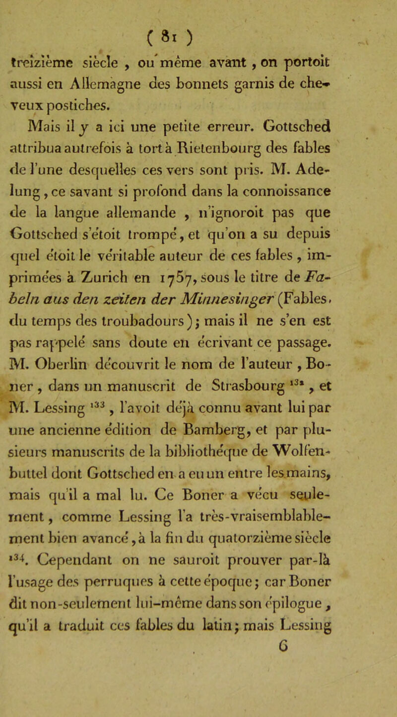 ( 8. ) trelzieme siede , ou meme avant, on portoit aussi en Allemagne des bonnets garnis de che-* veux postiches. Mais il y a ici une petite erreur. Gottscbed attribua autrefois a tortä Rielenbourg des fables de ]’une desquelles ces vers sont pris. M. Ade- lung , ce savant si profond dans la connoissance de la langue allemande , n’ignoroit pas que Gottsched s’e'toit trompe, et qu’on a su depuis qiiel e'toit le ve’rilable auteur de ces fables , im- prime'es ä Zürich en 1767, sous le titre de Fa- beln aus den Zeilen der Minnesinger (Fables. du temps des troubadours) j mais il ne s’en est pas raspele sans doute en e'crivant ce passage. M. Oberlin de'couvrit le nom de l’auteur , Bo- ner , dans un manuscrit de Strasbourg , et M. Lessing , l’avoit deja connu avant lui par une ancienne e'dition de Bamberg, et par plu- sieurs manuscrits de la bibliothequc de Wolfen- buttel dont Gottsched en a euun entre les.mains, mais qu’il a mal lu. Ce Boner a vecu seule- rnent, comme Lessing l’a tres-vraisemblable- ment bien avance' ,a la fin du quatorzierae siede Cependant on ne sauroit prouver par-Iä l’usage des perruques ä celtee'poque j car Boner dit non-seiilement lui-mcme dansson cpilogue , qu’il a traduit ces fables du latin; mais Lessing G