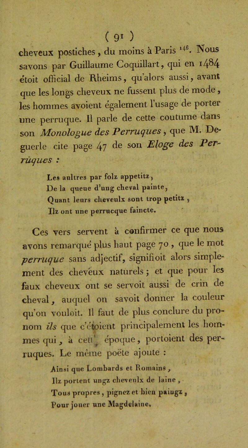 ( 9* ) cheveux postiches , du molns ä Paris Nous savons par Guillaume Cocjüillartj c|ui 011 i4®4- etoit official de Rheims ^ qu alors aussi, avant que les longs cheveux ne fussenl plus de mode, les hommes avoient egalement lusage de porter une perruque. II parle de cette coutume dans - son Monologue des Perruques, que M. De- guerle eite page 47 Eloge des PcT- rüques : Les anltres par folz appetitz , De la queue d’ung cheval painte, Quant leurs cheveulx sont trop petitz ^ Ilz ont nne perrueque faincte. Ces vers servent k confirmer ce que nous avons remarque plus haut page 70 , que le mot perruque sans adjectif, signifioit alors simple- ment des cheveux naturels j et que pour les faux cheveux ont se servoit aussi de crin de cheval, auquel on savoit donner la couleur qu’on vouloit. 11 faut de plus conclure du pro- nom ils que c’etoiont prlncipalement les hom- mes qui , a celi'^ epoque, portoient des per- ruques. Le meine poete ajoute : /insl que Lombards et Romains, Ilz porlent ungz clierenlx de laine , Tous propres , pignezet bien paiugz , Pour jouer une Magdelaine,