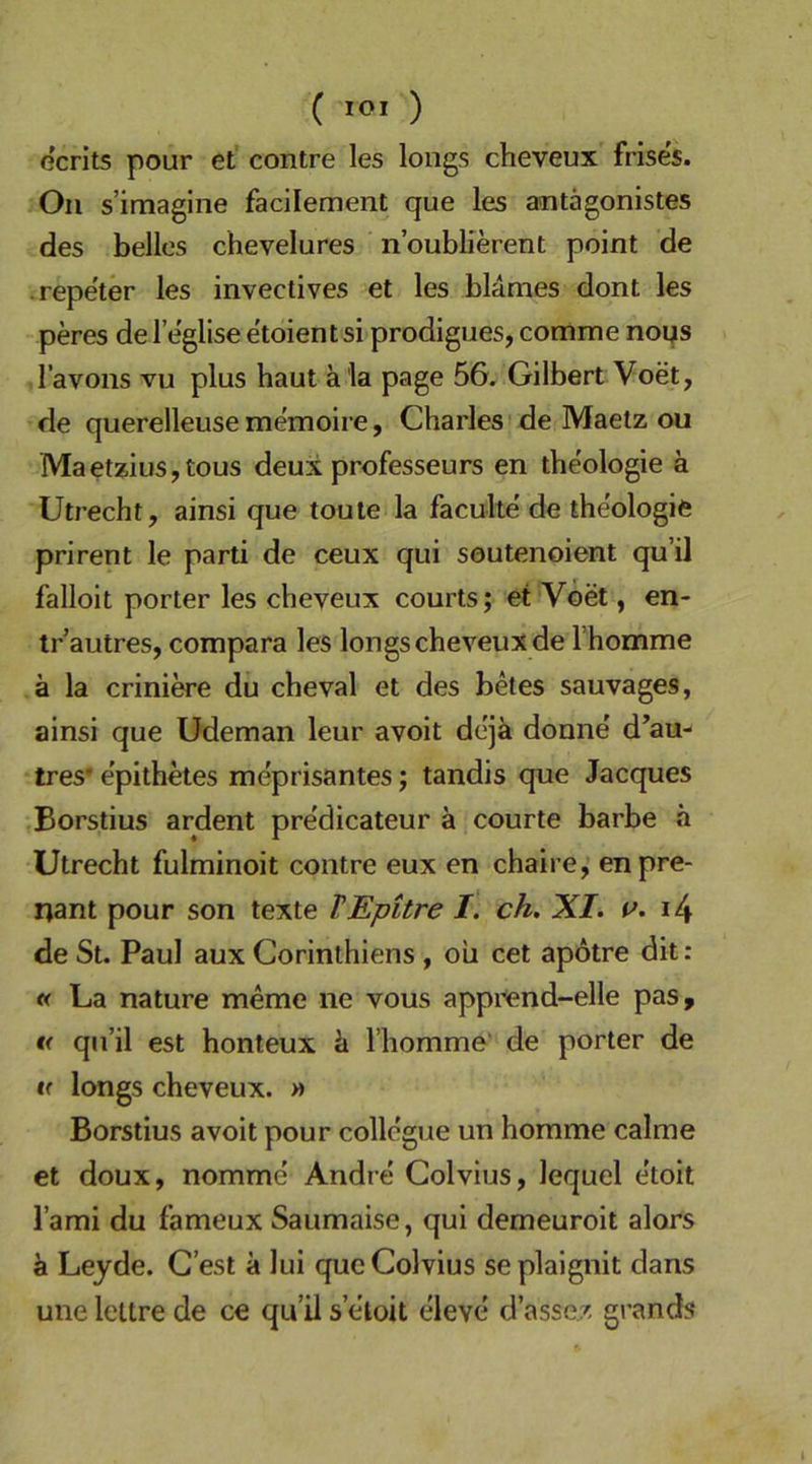 C loi ) ecrits pour et contre les longs cheveux frises. Oll s’iraagine facilement que les antägonistes des helles chevelures n’oublierent point de .repe'ter les invectives et les blames dont les peres de l’eglise e'toient si prodigues, comme noqs l’avons vu plus haut a la page 5G, Gilbert Voet, de querelleuse memoire, Charles de Maetz ou Maetzius,tous deux professeurs en theologie ä Utrecht, ainsi que touie la faculte' de the'ologie prirent le parti de ceux qui soutenoient qu’il falloit porter les cheveux courts; et Voet, en- tr autres, compara les longs cheveux de l’homme ä la criniwe du cheval et des betes sauvages, ainsi que üdeman leur avoit dejä donne d’au- tres' e’pithetes me'prisantes; tandis que Jacques Borstius ardent predicateur ä courte barbe h Utrecht fulminoit contre eux en chaire, enpre- nant pour son texte TEpitre I. ch. XI. i4 de St. Paul aux Corinthiens, ou cet apotre dit; « La nature meme ne vous apprend-elle pas, « qu’il est honteux ä l’homme’ de porter de « longs cheveux. v> Borstius avoit pour collegue un homme calme et doux, nomme' Andre Golvius, lequel etoit l’ami du fameux Saumaise, qui demeuroit alors ä Leyde. G’est ä lui que Golvius seplaignit dans une lettre de ce qu’il s’eloit eleve d’asser, grands