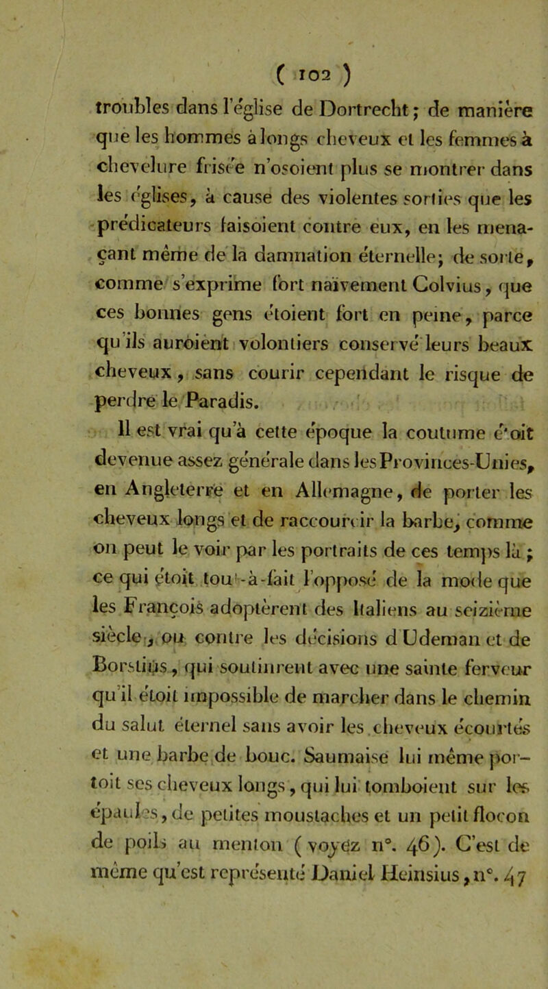 troiibles dans l’eglise de Dortrecht; de maniere qne les hommes älongs clieveux et les femmesä chevelure frisee n’osolent plus se niontrer dans les eglises, k cause des violentes soriies que les pre'dicateurs faisoient coiitre eux, en les rriena- cant merhe de la damnation eternellej de soi te, conime s’exprime fort naivement Colvius, que ces bonnes gens etoient fort en peine, parce qu’ils aurdient voloniiers conserve leurs beaux cheveux, sans courir cependant le risque de perdre le Paradis. 11 est vrai qu a cette e'poque la coutume e'oit deveriue assez generale dans lesProvinces-Unies, en AngletecFe et en Allemagne, de porter les cheveux longs et de raccoun ir la barbe^ comine Oll peut le voir par les portraits de ces temjis Ik ; ce qui gtoit tou'-adait l’oppose' de la mode que les Francois adoplerent des Italiens au seizierne siedet, ou conlre les decisions düdemanctde Borslius, qui soutiiireut aveni une sainte ferveur qu il eLoil impossible de marcber dans le chemin du Salut elernel sans avoir les ,cheveux ecourles et une barbe de bouc. Saumaise lui rnemepor- toit ses cheveux longs, qui lui tomboient sur les epaul’s, de petites inouslaches et un petilflocon de poilj au rnenion ( voyöz n°. 46)* C’esl de mcme qu’cst rcpreseute Daniel Heinsius ,n°. 47