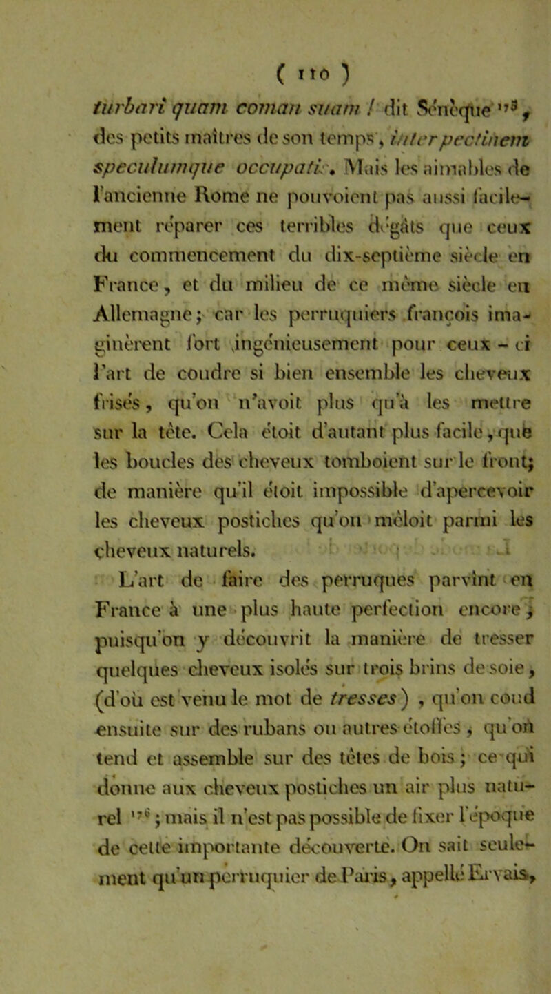 ( ) lurbari quam coinau suam ! dit St'noc^ie , des petits inaitres deson tomps , ititcrpectinem specuhmique occupatL . Mais los aimaMes de rancienne Rome ne pouvoienl pas anssi l’acile- meiit reparer ces terribles di'gdts que ceux (kl commencement du dlx-septieme siede en France, et du mllieu de ce memo siede eii Allemagnej'car los pomiquiers francois ima- ginei'ent Jort jngenieusement pour ceux - ei i’art de coiidre si bien cnsemble les clieveux fVises, qu’on n’avoit plus qua les meltre sur la tdc. Cela eloit d’autant plus facile, que les boudes des cheveux tomboient sur le front; de manierc qu’il etoit impossible d’apercevoir les cheveux posticbes quon moloit parnii les cheveux natu reis. > t L’art de faire des perruques parvint en France ä une plus haute perfeclion encore; puisqifon y dccouvrit la rnaniere de tresser quelques cheveux isoles sur Irois brins desoie, (d’oii est venu le mot de tresses^ , qu’on coud ensuite sur des rubans ou autres etolfos j qu’oii (end et assemble sur des leies de bois; ce qui donne aux cheveux posliches un air plus natu- rel ; mais il n’esl paspossible de fixer fe'poque de celte imjx)rtante decouverte. On sait seule*- ment qu’unpcrruquicr de Ihu'is, appelle Ervais,