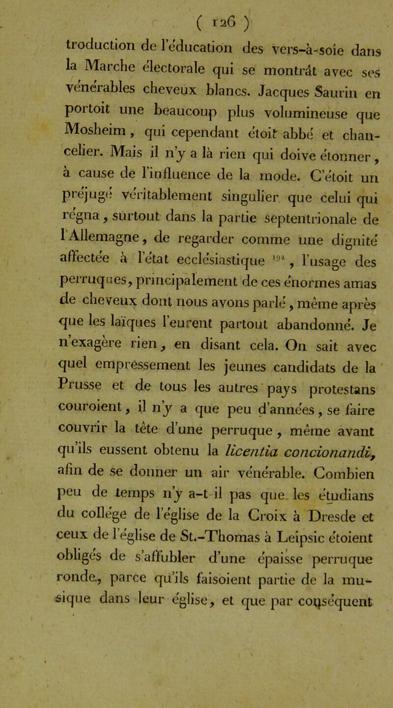 ( T26 ) troduction de 1 education des vers-ä-soie dans la Marche electorale qui se monträt avec ses venerables cheveux blancs. Jacques Saurin en portoit une beaucoup plus volumineuse que Mosheim , qui cependant etoir abbe et chan- ceher. Mais il ny a la rien qui doive etonner, ä cause de linflueiice de la mode. C’eloit un prejug(* ve'ritablement singulier que celui qui re'gna, surtout dans la partie septentrionale de lAllemagne, de regarder conime une dignite' affecte'e ä letat eccle'siastique , l’usago des perruques, principalement de ces enormes amas de cheveux dont nous avons parle, meme apres que les laiques leurent partout abandonne. Je n exagere rien, en disant cela. On sait avec quel empressement les jeuiies candidats de la Prusse et de tous les autres pajs protestans coLiroient, il n j a que peu d’anne'es , se l'aire couvrir la tete d’une perruque, meme avant quils eussent oblenu la licentia concionandi, ahn de se donner un air vene'rable. Combien peu de temps n j a-t il pas que les eUidians du College de l’eglise de la Croix a Dresde et ceux de 1 eglise de St.-Thomas ä Leipsic etoient obliges de s’aßubler d’une e'paisse perruque ronde, parce qu’ils faisoient partie de la mu- sique dans leur eglise, et que par coqsequent