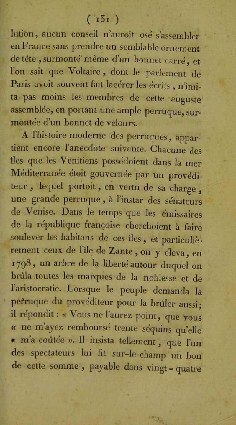 ( ) Inliön, aucun conseil ri’auroit ose s’assemblei* en France sans prendre un semblaJ3le ornement de tete , surmonte'meme d’un bonnet carre', et l’on sait que Voltaire, dont le parlernent de Paris avoit souvent fait lacerer les e'crils , n’imi- ta pas moins les membres de celte auguste' assemble'e, en porlant iine ample perruque, sur* montee d’un bonnet de velours. A riiistoire moderne des perruques, appar- tient encore l’anecdote suivante. Chacune des iles que les Venitiens possedoient dans la mer Mediterranee etoit gouvernee par un provedi- teur ^ lequel portoit, en vertu de sa charge j une grande perruque, ä l’instar des senateurs de Venise. Dans le teraps que les emissaires de la republique francoise cherchoient ä faire soulever les habitans de ces iles, et particulie- rement ceux de l’ile de Zante , on j eleva, en *79^? arbre de la liberte autour duquel on brüla toutes les marques de la noblesse et de laristocratie. Lorsque le peuple demanda la pefruque du provediteur pour la brüler aussi; il repondit: « Vous ne l’aurez point, que vous (c ne m’ajcz rembourse trente sequins quelle I« m’a coutce )). 11 insista lellement, que Tun des spectateurs lui fit sur-le-champ un bon de cette somme , pajable dans vingt - quatre ,