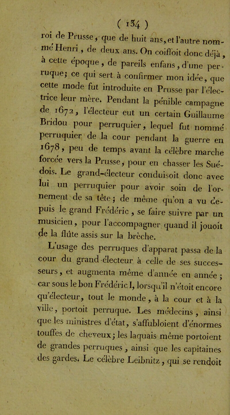 m He Prusse, que de huit ans,et I’autre nom- nie Henri, de deux ans. On coif/bit donc dejä , ä ceüe epoqne, de pareils enfans, d’nne per- ruque; ce qui sert ä confirmer mon idee, que cette mode fut introduite en Prusse par 1 elec- trice leur mere. Pendant la penible Campagne de 1672, lelecteur eut un certain Guillaume Bridou pour perruquier, lequel fut nomine perruquier de la cour pendant la guerre en 1678, peu de temps avant la celebre marche forcee vers la Prusse, pour en chasser les Sue- dois. Le grand-electeur conduisoit donc avec lui un perruquier pour avoir soin de Tor- nement de sa tete j de meine qu’on a vu de- puis le grand Fre'de'ric , se faire suivre par un musicien, pour l’accompagner quaiid il jouoit de la flute assis sur la breche. L’usage des perruques d’apparat passa de la cour du grand -electeur ä celle de ses succes> seurs, et augmenta meine d’annee en anne'e ; cai’ SOUS le bon Frederic I, lorsqu’il n’eloit encorj quelecteur, tout le monde, ä la cour et ä la ville, portoit perruque. Les medecins , ainsi que les ministres d’e'tat, s’affubloient d enormes touffes de cheveux; les laquais meine portoient de giandes perruques, ainsi que les capitaines des gardes* Le celebre Leibnitz, qui se rendoit