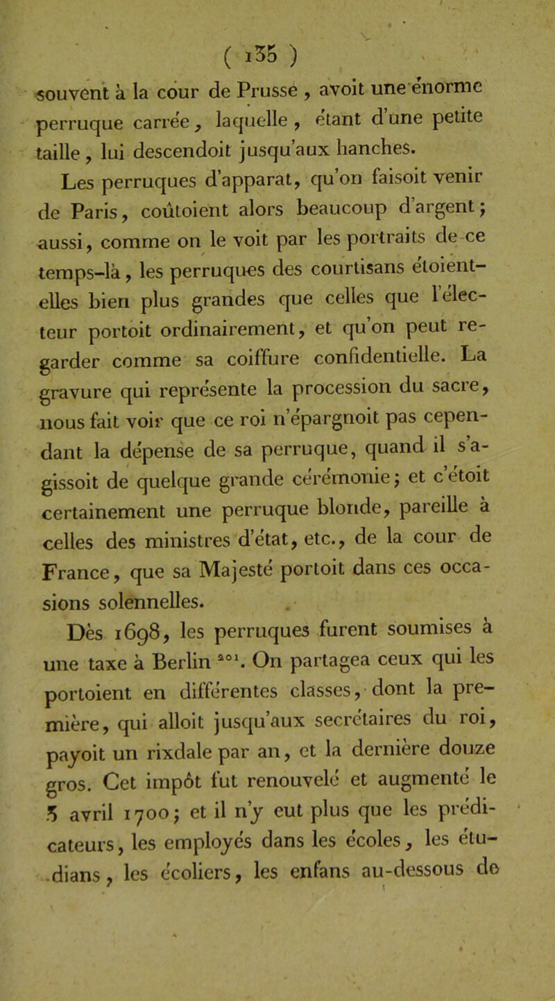 ■souvent a la cour de Prusse j avoit une enorme perruque carree ^ laquelle ^ etant d une petite tadle , lui descendoit jusqu’aux hanches. Les perruques d’apparat, qu’on faisoit venir de Paris, coutoient alors beaucoup d’argent; aussi, comme on le voit par les portraits de ce teraps-lä, les perruques des courtisans eloient— elles bien plus grandes que celles que lelec- teur portoit ordinairement, et qu’on peut re- garder comme sa coiffure confidentielle. La gravure qui represente la procession du sacre, iious fait voir que ce roi n epargnoit pas cepen- dant la depense de sa perruque, quand il s’a- gissoit de quelque grande ceremonie; et c’etoit certainement une perruque blonde, pareille ä celles des ministres d’etat, etc., de la cour de France, que sa Majeste portoit dans ces occa- sions solennelles. Des 1698, les perruques furent soumises ä une taxe ä Berlin On partagea ceux qui les portoient en differentes classes, dont la pre- miere, qui alloit jusqu’aux secrctaires du roi, payoit un rixdale par an, et la derniere douze gros. Cet imp6t fut renouvele et augmente le .’S avril 1700; et il n’j eut plus que les predi- cateurs, les emplojes dans les ecoles , les etu- .dians, les ecoliers, les enfans au-dessous de