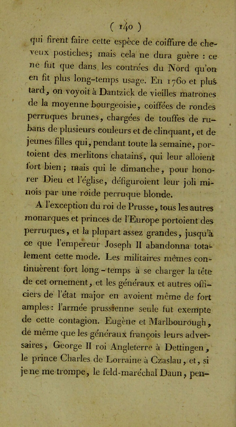 C i4o ) (’jui firent faire cette espece de coifflire de che- veux postiches; mais cela ne dura guere : ce ne fut que dans les contre'es du Nord qu’on en fit plus long-tenips usage. En i y6o et plus tard j on voyoit a Dantzick de vieilles matrones de la mojenne bourgeoisie, coiffees de rondes perruques brunes, charge'es de touffes de ru~ bans de plusieurs eouleurs et de clinquant, et de jeunes filles qui, pendant toute la semaine, por- toient des merlitons chatain^, qui leur alloient fort bien j mais qui le dimanche, pour hono- rer Dieu et I’e'glise, defiguroient leur joli mi- nois par une röide perruque blonde. A 1 exception du roi de Prusse, tous les autres monarques et princes de l’Europe portoient des perruques, et la plupart assez grandes, jusqu’ä ce que lempereur Joseph II abandonna tota- lement cette mode. Les militaires memes con- tinuerent fort long - temps ä se cliarger la tete de cet ornement, et les generaux et autres offi- ciers de 1 etat major en avoient meme de fort amples: l’armee prussfenne seule fut exempte de cette contagion. Eugene et Maribourough, de meme que les generaux francois leurs adver- saires, George II roi Angleterre ä Dettingen, le prince Charles de Lorraine ä Czaslau, et, si jene me trompe, le feld-mare'chal Daun, pen-