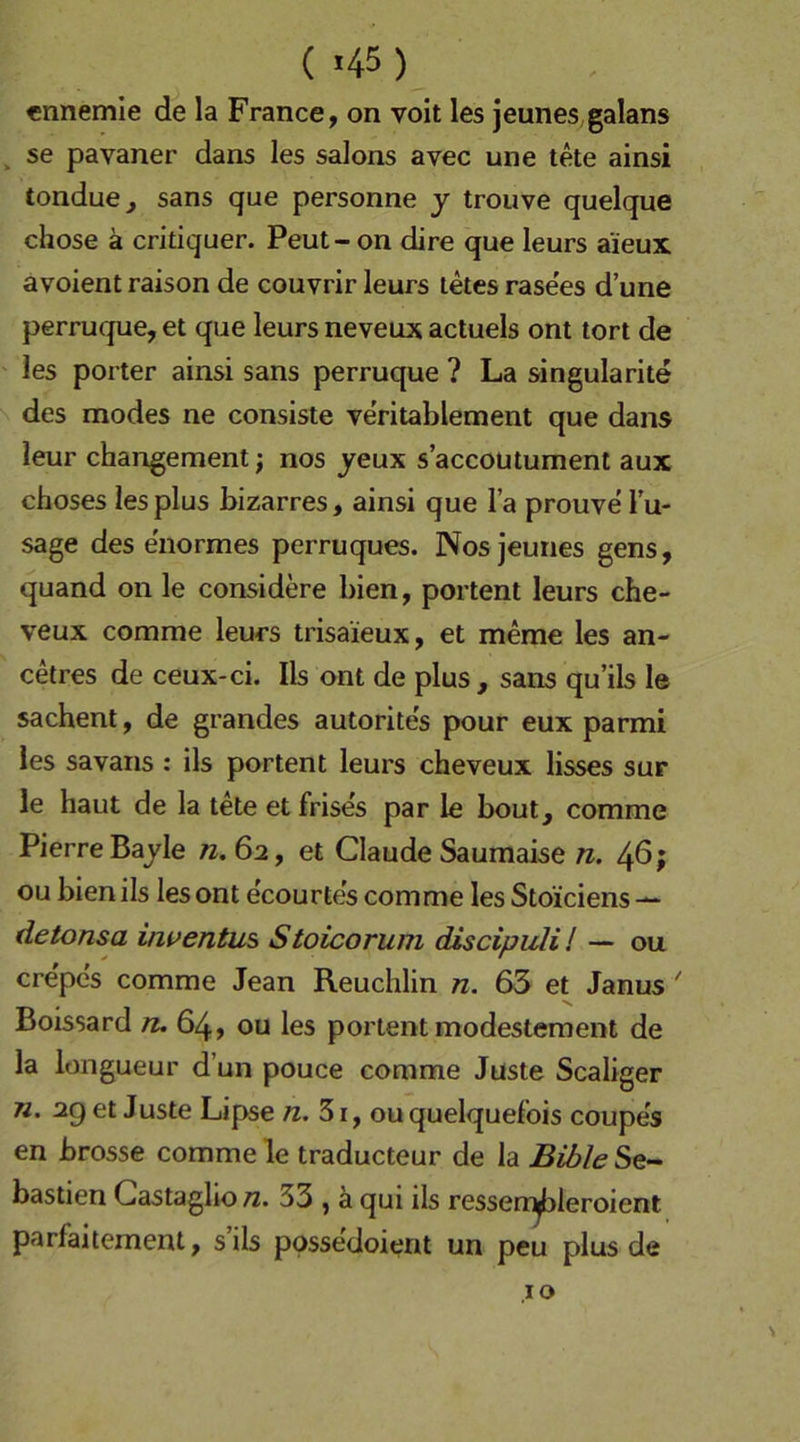 ( >45) «nnemle de la France, on voit les jeunes galans ^ se pavaner dans les salons avec une tete ainsi tondue, sans que personne y trouve quelque chose ä critiquer. Peut- on dire que leurs aieux avoient raison de couvrir leurs letesrase'es d’une perruque, et que leurs neveux actuels ont tort de les porter ainsi sans perruque ? La singularite des modes ne consiste ve'ritablement que dans leur changement; nos yeux s’accoutument aux choses les plus bizarres, ainsi que l’a prouve Tu- sage des enormes perruques. Nos jeunes gens, quand on le considere bien, portent leurs che- veux comme leurs trisa’ieux, et meme les an- cetres de ceux-ci. Ils ont de plus , sans qu’ils le sachent, de grandes autorites pour eux parmi les savans : ils portent leurs cheveux lisses sur le haut de la tete et frises par le bout, comme Pierre Bajle «.62, et Claude Saumaise n. 46; ou bien ils les ont e'courtes comme les Stoiciens — detonsa inuentus Stoicorum discipuli! — ou crepe's comme Jean Reuchlin n. 63 et Janus ' Boissard /z. 64, ou les portent modestement de la longueur d’un pouce comme Juste Scaliger n. 29 et Juste Lipse 31, ou quelquefois coupes en brosse comme le traducteur de la Bible Se- bastien Gastaglio n. 33 , a qui ils ressen^ileroient parfaitement, s’ils ppssedoient un peu plus de