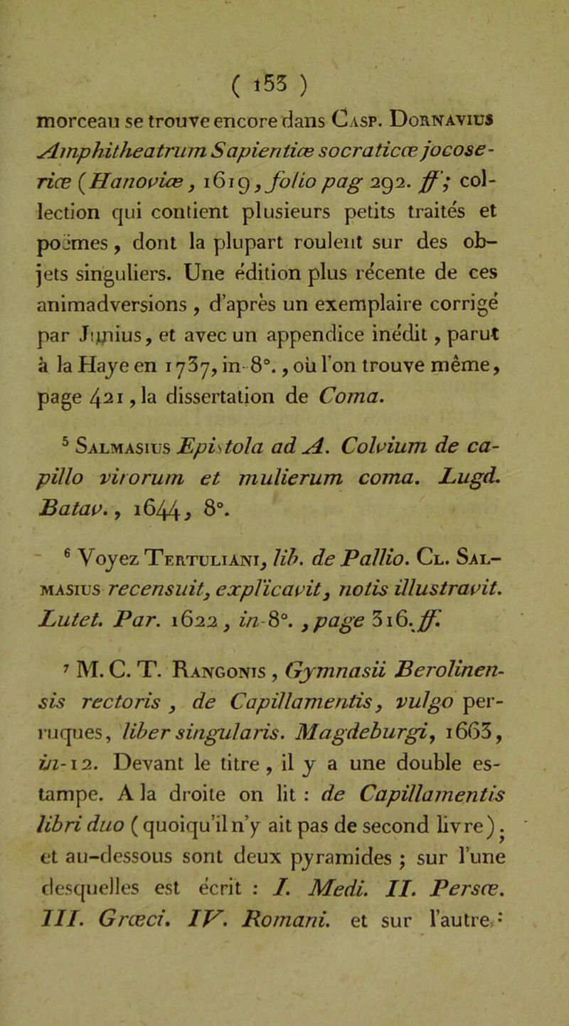 morcean se trouve encore daiis Casp. Dornavius ydmphitheatriim Sapientice socraticce jocose- ricB {^Hanouice, 161^ jfoUopag 292. ff ; col- lectlon qui contient plusieurs petits traites et pojmes, dont la plupart rouleiit sur des ob- jets singuliers. Une edilion plus recente de ces animadversions , d’apres un exemplaire corrige par Jiyiius, et avec un appendice ine'dit, parut k la Haye en i ySy, in- 8“., oü Ton trouve meme, page 42i,la dissertation de Coma. ® Salmasius Epistola ad A. Coloium de ca- pillo virorum et mulierum coma. Lugd. Batao., 1644^ ö®. ~ ® Vojez Tertuliani^ Uh. de PalUo. Cl. Sal- MASins recensuitj expVicavit, notis ülustravit. Lutet. Par. 1622 ^ in-^°. ypage 316.^ ^ M. C. T. Rangonis , Gymnasii Berolinen- sis rectoris , de Capillamentis, vulgo per- ruques, Uh er singul aris. Magdeburg!, i663, in-12. Devant le titre , il y a une double es- tampe. A la droile on lit : de Capillamentis libri duo ( quoiqu’ilnY ait pas de second livre). et au-dessous sont deux pyrainides ; sur Tune desquelles est ecrit : I. Medi. II. Persce. III. Grceci. IV. Romani, et sur Tautrex*