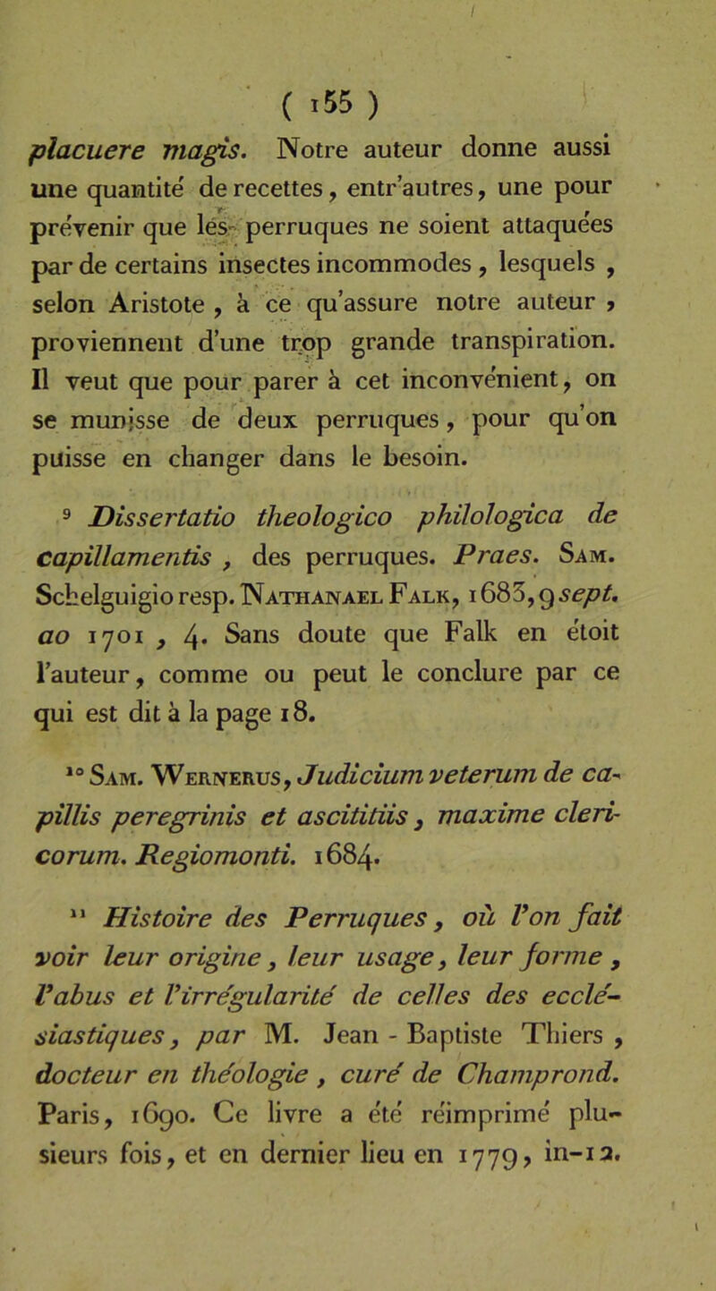 I ( >55 ) placuere magis. Notre auteur donne aussi une quantite de recettes, entr’autres, une pour pre!venir que lesr perruques ne soient attaque'es par de certains insectes incommodes , lesquels , selon Aristote , ä ce qu’assure notre auteur > proviennent d’une trop grande transpiration. II veut que pour parer k cet inconvenient, on se munjsse de deux perruques, pour qu’on puisse en changer dans le besoln. ® Dissertatio theologico philologica de capillamentis , des perruques. Praes. Sam. Scbelguigio resp. Nathanael Falk, i683,g5<?/7/. ao i'joi j 4* Sans doute que Falk en etoit l’auteur, comme ou peut le conclure par ce qui est dit ä la page 18. Sam. Wernerus, Judicium veterum de ca-' pillis peregrinis et ascititiis j maxime cleri- corum. Regiomonti. 1684- Histoire des Perruques, oü Von fait voir leur origine y leur usage, leur forme , Vabus et Virregularite de celles des eccle'- siastiques y par M. Jean - Bapliste Thiers, docteur en ihe'ologie, eure de Champrond. Paris, iGgo. Ce livre a ete reimprime plu- sieurs fois, et en dernier lieu en 177g? in-13.