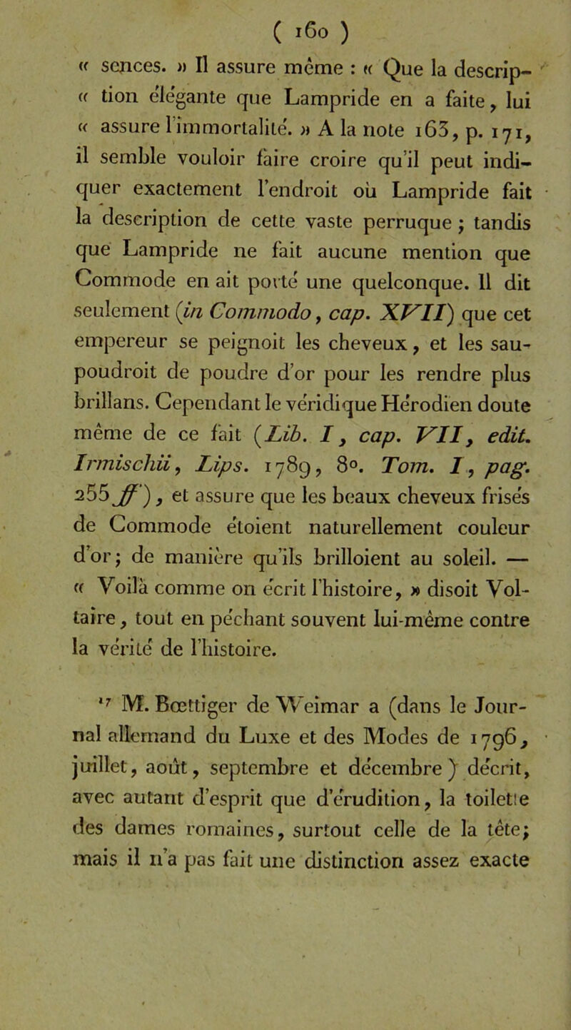 ( ) (( sejices. » II assure meme : « Que la descrip- (f tion elegante que Lampride en a faite, lui « assure rimmortalile. A la note i65, p. 171, il semble vouloir faire croire qu’il peut indi- quer exactement l’endroit oii Lampride fait la deseriplion de cette vaste perruque j tandis que Lampride ne fait aucune mention que Commode en ait porte une quelconque. 11 dit seulement (i/i Commodo, cap. XVII) que cet empereur se peignoit les cheveux, et les sau- poudroit de poudre d’or pour les rendre plus brillans. Cependant le veridique He’rodien doute meme de ce fait (^Lib. I, cap. VII, edit. Irmiscliii^ Lips. 1789, 8°. Tom. I, pag. } 6t assure que les beaux cheveux frise's de Commode etoient naturellement couleur dor; de maniere qu’ils brilloient au soleil. — Voilä comme on ecrit l’histoire, » disoit Vol- taire , tout en pechant souvent lui-meme contre la verite' de l’histoire. M. Bmttiger de Weimar a (dans le Jour- nal allemand du Luxe et des Modes de 1796^ juillet, aout, septcmbre et decembre )■ decrit, avec autarit d’esprit que d’erudition, la toiletie des dames romaines, surtout celle de la tete; mais il ii’a pas fait une distinction assez exacte