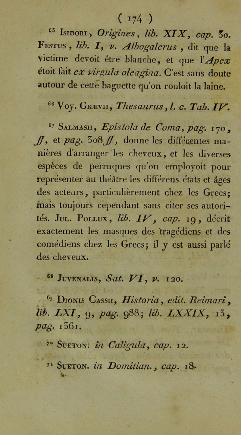 IsiDORT;, Origines ^ Hb. XIX, cap. Festüs , Hb. I, V. Albogalerus , dit que la victime devoit etre blanche, et que \Apex etoit fait ex virgula oleagina. C’est sans doute autour de cette baguette qu’on rouloit la laiiie. Voj. Giuevii, Thesaurusi l. c. Tab. Salmasii, Epistola de Coma., pag. i'jo, et pag. 5o8^, donne les difieuentes ma- nieres d’arranger'les cheveux, et les diverses especes de perruques qu’on employoit pour representer au the'dtre les differens e'tats et ages des acteurs, particulierement chez les Grecsj mais toujours cependant sans citer ses autori- te's. Jul. Pollux, Hb. IJ^, cap. ig, decrit exactement les masques des trage'diens et des come'diens chez les Grecs; il j est aussi parle des cheveux. JuvENALis, Sat. FT, V. 120. DroNis Cassii, Historia, edit. Reimari ^ iib. LXI, 9, pag. 988j Hb. LXXIK, i3, pag. i36i, Sueton; in Caligula, cap. 12. SuETON. in Domitian. 3 cap. iSi-