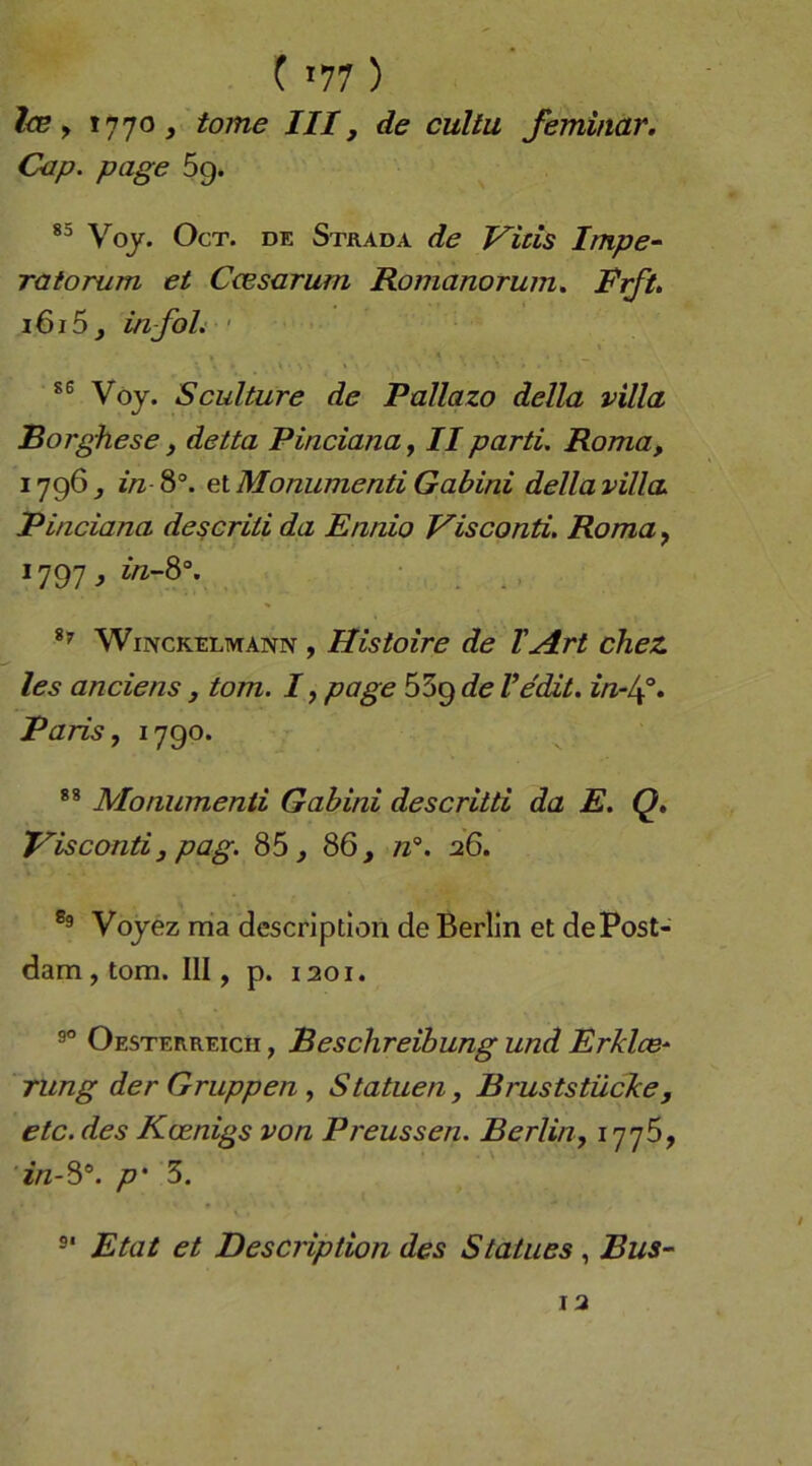 ( «77 ) Ice y 1770 > tome III, de cultu feminar. Cap. page 69. Voj. OcT. DE Stkada de Vitis Impe^ ratorum et Ccesarum Romanorum, Rift, 1615 j in-foh ' Vöy. Sculture de Pallazo della villa Borghese, detta Pinciana, II parti. Roma, 1796 j in 8°. et Monumenti Gabini della villa. Pinciana descriii da Ennio Visconti. Roma^ 1797, WmcKELMANiv , Histoire de TArt chez les anciens, tom. 7, page 659 de Vedit. in-/^°, Paris, 1790. Monumenti Gabini descritti da E. Q, Visconti j pag. 85 j 86, tz’. 26. Vojez ma descriptlon de Berlin et de Post- dam, tom. III, p. 1201. Oesterreich , Beschreibung und Erklce- Tung der Gruppen, Statuen, Bruststücke, etc. des Koenigs von Preussen. Berlin, 1776, '2/z-8°. p' 3, Etat et Descriptton des Statues, Bus- 12