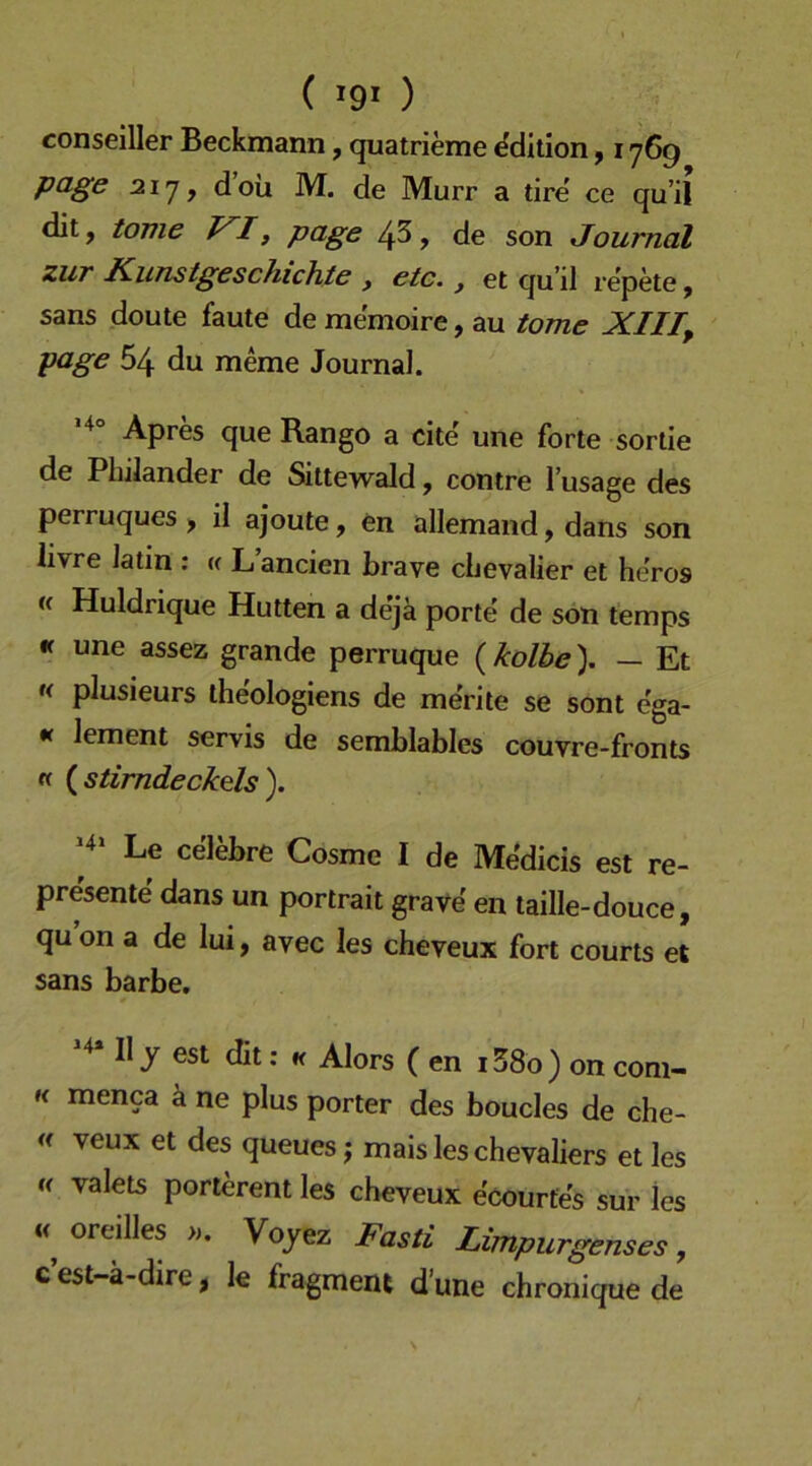 ( ) conseiller Beckmann, quatrieme Edition, 176g pcige 217, d oii M. de Murr a tire' ce qu’il dit, tonie T^I^ pdge 4^, de son Journal zur Kunstgeschichte , etc., et qu’il re’pete, Sans doute faute de memoire, au tome XIII, page 54 du meme Journal. Apres que Rango a eite une forte sorlie de Philander de Sittewald, contre l’usage des perruques , il ajoute, en allemand, dans son livre latin : « L ancien brave chevalier et he’ros (c Huldrique Hutten a dejä porte de son temps •f une assez grande perruque (kolbe). — Et « plusieurs iheologiens de merite se sont ega- •r lement servis de semblables couvre-fronts « {stirndeckds). ^ Le celebre Cosme I de Medicis est re- presente dans un portrait grave en taille-douce, qu on a de lui, avec les cheveux fort courts et Sans barbe. II j est dit: K Alors ( en i38o) on com- « menca ä ne plus porter des boucles de che- <( veux et des queues j mais les Chevaliers et les f( valets porlerent les cheveux ecourfes sur les oreilles ». Vojez Kasii Limpurgenses, c’est-ä-dire, le fragment d’une chronique de