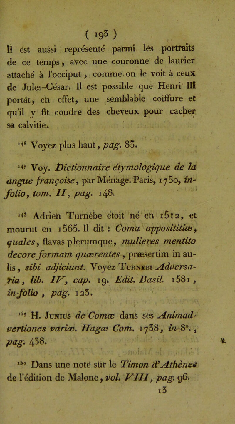 ( '95 ) ll est aussi represente parmi les pottfarts de ce teraps > avec une couronne de laurief attache ä l’occiput , comme on le voit ä ceux de Jules-Gesar. II est possihle que Henri III portdtj eh effet, une semblable coiffure et qu’il y fit coudre des cheveux pour cacher sa calvitie* >4S Vqyez plus haut, päg. 85. i4; Voy. tHciiontiaire ^tymologigue de lä angyie frangohe, par Me'nage. Paris, lySo, £rt- folio, tom. //, pag. 148* »4S Adrieh Turnebe etoit he eh i5l2, et mourut en i565. II dit i Coma apposititias ^ quales, flavas plerumque, jnulieres mentito decore formam qucerentes ,'preBsertim in au- Jis, sibi adjiciunt. Voyez Turnibi A.dversa- Ha i lib. IVy cap. ig. Edit. Basil i58i , injblio , pag. i25. » ' H. JuNits de ComcE dans ses jdnimad^ vertiones varias. Hagce Com* tySS, e/z-8% , pag. 458. Dans une note sür lä Timon d^Athineü de l’edition de Malone, VIII, pag. 96. i3