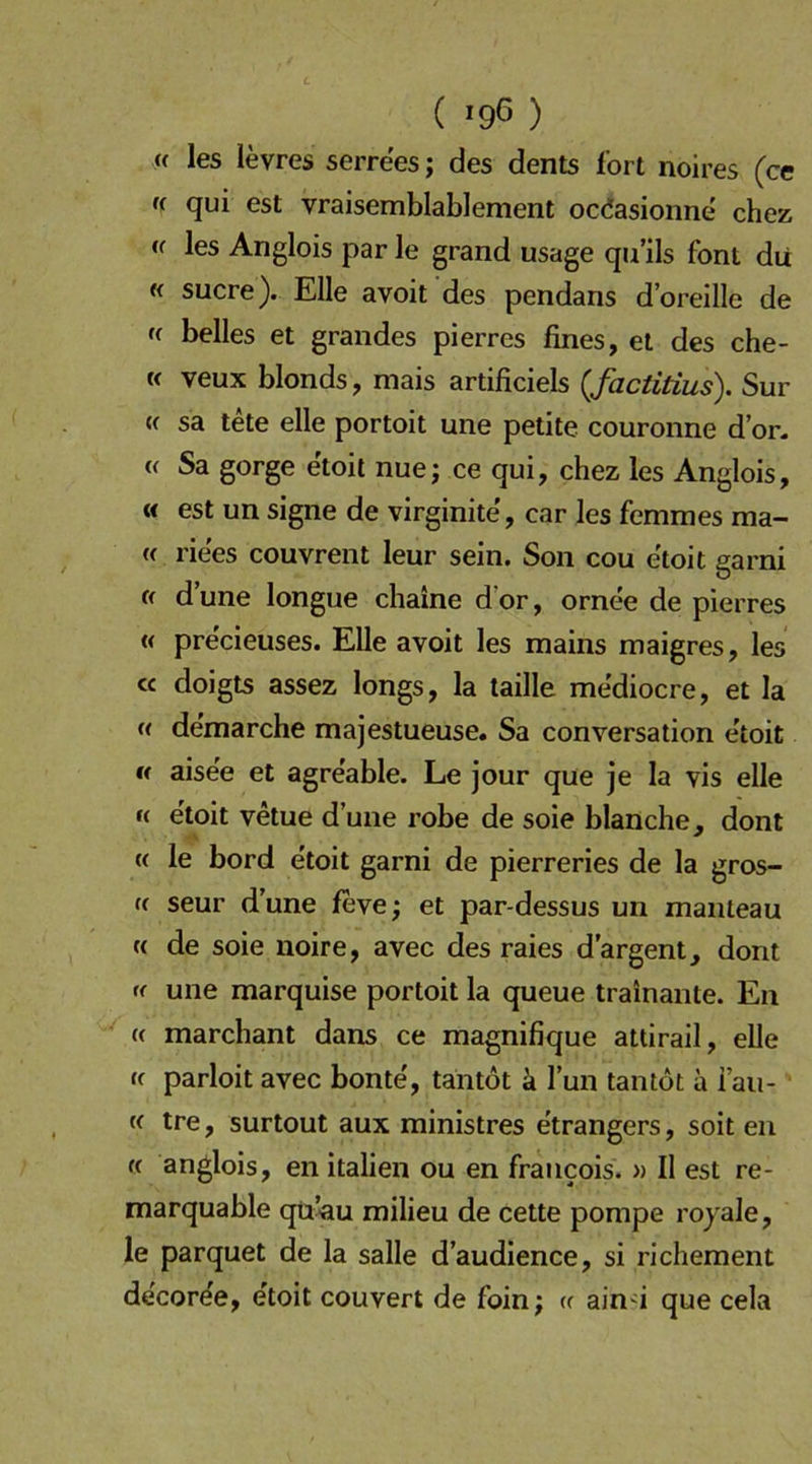 ( ^96 ) « les levres serrees; des dents fort noires (ce (i qui est vraisemblablement ocdasionne chez les Anglois par le grand usage qii’ils font du « Sucre). Elle avoit des pendans d’oreille de K belles et grandes pierres fines, et des che- K veux blonds, mais artificiels (factitius). Sur w sa tete eile portoit une petite couronne d’or. « Sa gorge etoit nue; ce qui, chez les Anglois, « est un signe de virginite', car les femmes ma- (( rie'es couvrent leur sein. Son cou e'toit garni « dune longue chaine d’or, ornee de pierres « precieuses. Elle avoit les mains maigres, les « doigts assez longs, la taille mediocre, et la « de'marche majestueuse. Sa conversation etoit « aise'e et agre'able. Le jour que je la vis eile »( e'toit vetue dune robe de soie blanche, dont « le bord etoit garni de pierreries de la gros- (( seur d’une feve; et par-dessus un manteau (( de soie noire, avec des raies d’argent, dont (f une marquise portoit la queue trainante. En (( marchant dans ce magnifique attirail, eile fc parloit avec bonte', tantot ä Tun tan tot a i’au- « tre, surtout aux ministres etrangers, soit en « anglois, en italien ou en francois. » II est re- marquable qü<iu milieu de cette pompe royale, le parquet de la salle d’audience, si richement de'cor^e, e'toit couvert de foin; « aind que cela