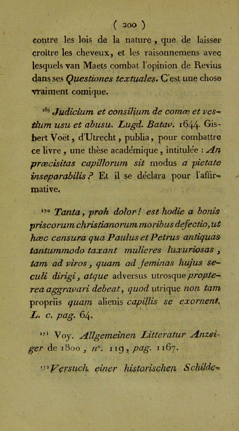 eontre les lob de la nature , que de laisser croitre les cheveux, et les raisonnemens avec lesquels van Maets combat l’opinion de Reviua dansses Questiones textuale$. Gest unechose vtairqent comique, Judicium et consilium de comce et ves- ttum usu et abusu. Lugd. Batav. i644- Gis^ bert Voet, d’Utrecht y publia y pour combattre ce livre , une these acade'mique, intitulee : An prcecisitas capillorum sit modus a pietate iuseparabilis ? Et il se declara pour Taffir-s mative, Tanta, proh dolor! est hodie a bonis priscorum christianorum moribus defectio, ut hcec censura qua Paulus et Petrus antiquds tantummodo taxant mulieres luxuriosas , tarn ad viros, quam ad Jeminas hujus se-- culi dirigiy atque adversus utrosque/7ro/7/f- rea aggrai^ari debeat, quod utrique non tarn proprns quam alienis capillis se exornent^ L, c, pag. 64» Voy. Allgemeinen Litteratur Anzei- ger de 1800, n°. 119^ pag. 1167. ^^^Y^TSUcl\ einer histarischeji Schilde^