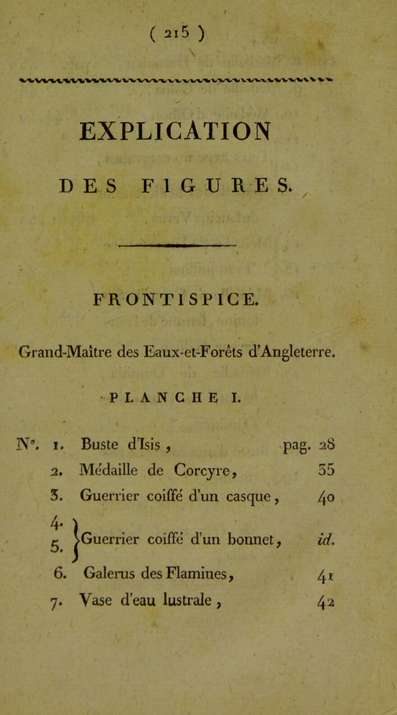 EXPLICATION DES F 1 G U R E S. FRONTISPICE. Grand-Maitre des Eaux-et-Forets d’Angleterre. PLANCHE I. * I N®. I. Büste d’Isis , pag. 28 2, Me'daille de Corcyre, 35 5. Guerrier coiffe' d’un casque, 4® 4‘ ) ^ ^Guerrier coiffe d’un bomiet, id. 6. Galerus desFlamines, 4f