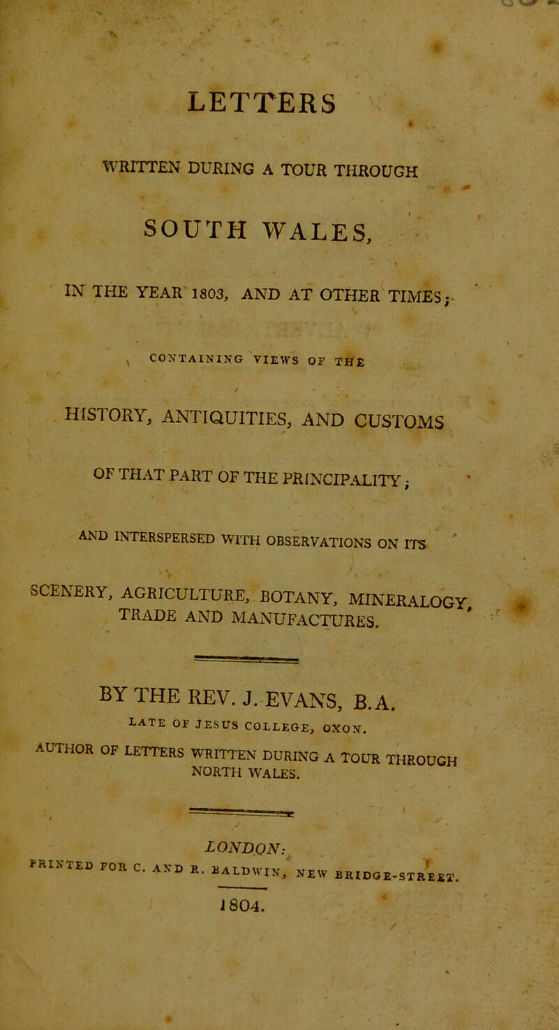 • # LETTERS A WRITTEN DURING A TOUR THROUGH SOUTH WALES, IN THE YEAK 1803, AND AT OTHER TIMES;. \ ^ CONTAINING VIEWS OF THE \ ’ / HISTORY, ANTIQUITIES, AND CUSTOMS OF THAT PART OF THE PRINCIP.ALITY • C. ' AND INTERSPERSED WITH OBSERVATIONS ON ITS SCENERY, AGRICULTURE, BOTANY, MINERALOGY trade and MANUFACTURES. BY THE REV. J. EVANS, B.A. Late of jesus college, oxon. AUTHOR OF LETTERS WRITTEN DURING A TOUR THROUGH NORTH WALES, PRINTED FOR C. AND LONDON: R. UALDWIN, NEW BRIDGE-STREET. 1804. /