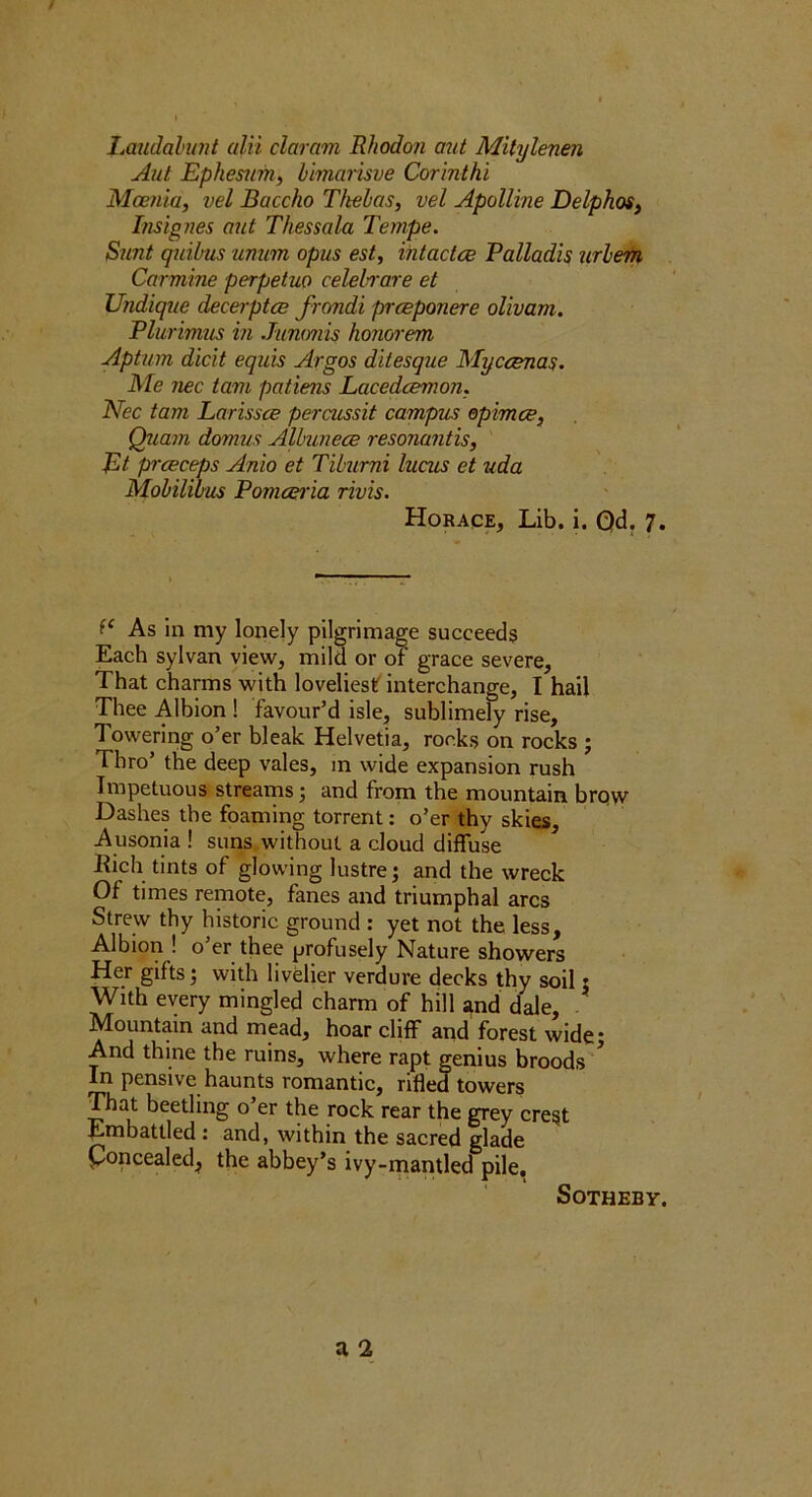 Laudal’unt alii claram Rhodon aut Mitylenen Aul Ephemm, himarisve Cormthi Moenta, vel Baccho T/teLas, vel Apolline DelphoSj I/isig?ws aut Thessala Tempe. Stmt quibus unum opus est, ihtactce Palladis urleiH Carmine perpetuo celehrare et Undique decerptce frcmdi prceponere oUvam. Plurimus hi Jummis honorem Aptum dicit equ'is Argos dilesque Myccenas. Me nec tarn patiens Lacedcemon. Nec tarn Larissce percussit campus opimce, Quam domus Alhunece resonantis, Et prceceps Anio et Tiburni lucnis et uda Mobilibus Pomatria rivis. Horace, Lib. i. Qd. 7. As in my lonely pilgrimage succeeds Each sylvan view, mild or of’ grace severe. That charms with loveliest interchange, I hail Thee Albion ! favour’d isle, sublimely rise. Towering o’er bleak Helvetia, rocks on rocks ; Thro’ the deep vales, in wide expansion rush Impetuous streams; and from the mountain brqw Dashes the foaming torrent: o’er thy skies, Ausonia ! suns, without a cloud diffuse liich tints of glowing lustre j and the wreck Of times remote, fanes and triumphal arcs Strew thy historic ground : yet not the less, Albion ! o’er thee profusely Nature showers Her gifts with livelier verdure decks thy soil j With every mingled charm of hill Jtnd dale, - Mountain and mead, hoar cliff and forest wide; And thine the ruins, where rapt genius broods'*^ In pensive haunts romantic, rifled towers ^at beetling o’er the rock rear the grey crest Embattled : and, within the sacred glade poncealed, the abbey’s ivy-mantled pile. SOTHEBY.