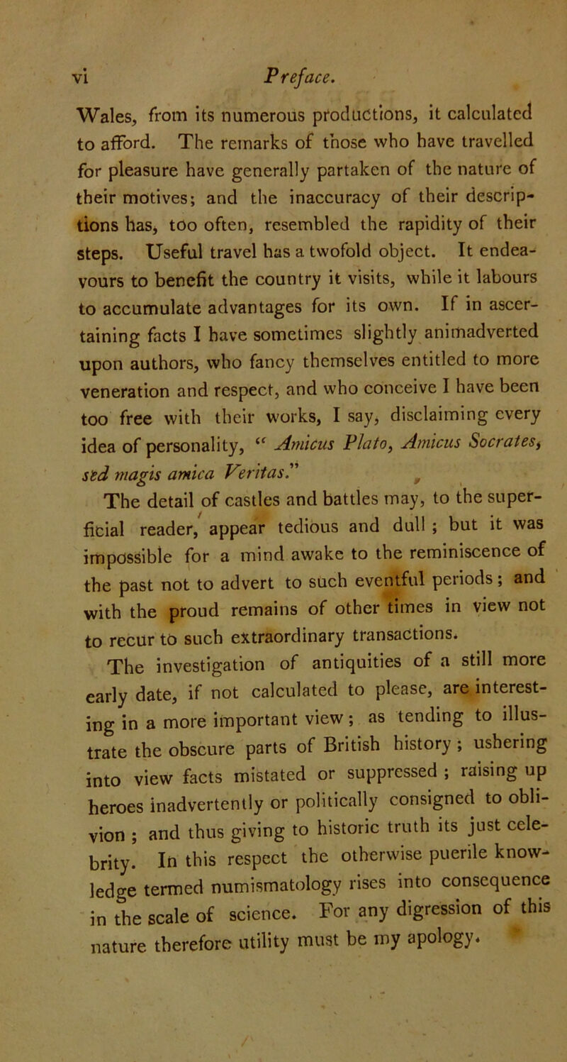 Wales, from its numerous productions, it calculated to afford. The remarks of those who have travelled for pleasure have generally partaken of the nature of their motives; and the inaccuracy of their descrip- tions has* too often, resembled the rapidity of their steps. Useful travel has a twofold object. It endea- vours to benefit the country it visits, while it labours to accumulate advantages for its own. If in ascer- taining facts I have sometimes slightly animadverted upon authors, who fancy themselves entitled to more veneration and respect, and who conceive I have been too free with their works, I sayj disclaiming every idea of personality, Amicus Plato, Amicus Socrates^ std rnagis arnica V^ritas'' ^ The detail of castles and battles may, to the super- ficial reader, appear tedious and dull ; but it was impossible for a mind awake to the reminiscence of the past not to advert to such eventful periods; and with the proud remains of other times in view not to recur to such extraordinary transactions. The investigation of antiquities of a still more early date, if not calculated to please, are interest- ing in a more important view; as tending to illus- trate the obscure parts of British history ; ushering into view facts mistated or suppressed ; raising up heroes inadvertently or politically consigned to obli- vion ; and thus giving to historic truth its just cele- brity. In this respect the otherwise puerile know- ledge termed numismatology rises into consequence in the scale of science. For any digression of this nature therefore utility must be my apology.